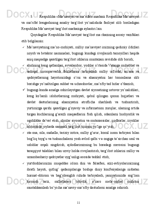 5. Respublika «Ma’naviyat va ma’rifat» markazi Respublika Ma’naviyat
va   ma’rifat   kengashining   amaliy   targ’ibot   yo’nalishida   faoliyat   olib   boriladigan
Respublika Ma’naviyat targ’ibot markaziga aylantiri lsin.
Quyidagilar Respublika Ma’naviyat targ’ibot ma rkazining asosiy vazifalari
etib belgilansin:
 Ma’naviyatning ma’no-mohiyati, milliy ma’naviyat imizning qadimiy ildizlari
noyob va betakror namunalari, bugungi kundagi rivojlanish tamoyillari haqida
aniq maqsadga qaratilgan targ’ibot ishlarini muntazam ravishda olib borish;
 aholining keng qatlamlari, avvalambor, yoshlar o’rtasida Vatanga muhabbat va
sadoqat,   insonparvarlik   fazilatlarini   tarbiyalash   milliy   urf-odat,   an’ana   va
qadriyatlarning   hayotimizdagi   o’rni   va   ahamiyatini   har   tomonlama   olib
borishga yo’naltirilgan suhbat va uchrashuvlar, ma’rifiy tad birlar o’tkazish;
 bugungi kunda amalga oshirilayotgan davlat siyosatining ustuvor yo’nalishlari,
keng   ko’lamli   islohotlarning   mohiyati,   qabul   qilingan   qonun   hujjatlari   va
davlat   dasturlarining   ahamiyatini   atroflicha   sharhlash   va   tushuntirish,
yurtimizga qarshi qaratilgan g’oyaviy va informatsion xurujlar, ularning ortida
turgan  kuchlarning  g’arazli   maqsadlarini   fosh  qilish,  odamlarni   hushyorlik  va
ogohlikka da’vat etish, olimlar siyosatini va mutaxassislar, ijodkorlar, ziyolilar
ishtirokida joylarda samarali targ’ibot tizimini yo’lga qo’yish;
 ota-ona, oila, mahalla, tarixiy xotira, milliy g’urur, komil inson tarbiyasi bilan
bog’liq tuyg’u va tushunchalarni yosh avlod qalbi v a ongiga ta’sirchan usul va
uslublar   orqali   singdirish,   ajdodlarimizning   bu   boradagi   merosini   bugungi
taraqqiyot talablari bilan uzviy holda rivojlantirish, targ’ibot ishlarini milliy va
umumbashariy qadriyatlar uyg’unligi asosida tashkil etish;
 yurtdoshlarimizni   muqaddas   islom   dini   va   falsafasi,   aziz-avliyolarimizning
ibratli   hayoti,   qutlug’   qadamjolariga   boshqa   diniy   konfesiyalariga   nisbatan
hurmat-ehtirom   va   bag’rikenglik   ruhida   tarbiyalash,   jamiyatimizda   sog’lom
turmush   tarzi,   millatlararo   totuvlik,   o’zaro   mehr-oqibat   muhitini
mustahkamlash bo’yicha ma’naviy-ma’rifiy dasturlarni amalga oshirish.
11 