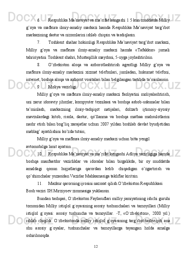6. Respublika Ma’naviyat va ma’rifat kengashi 1 5 kun muddatda Milliy
g’oya   va   mafkura   ilmiy-amaliy   markazi   hamda   Respublika   Ma’naviyat   targ’ibot
markazining dastur va nizomlarini ishlab chiqsin va tasdiqlasin.
7. Toshkent  shahar hokimligi Respublika Ma’naviyat targ’ibot markazi,
Milliy   g’oya   va   mafkura   ilmiy-amaliy   markazi   hamda   «Tafakkur»   jurnali
tahririyatini Toshkent shahri, Mustaqillik maydoni, 5-uyga joylashtirilsin.
8. O’zbekiston   aloqa   va   axborotlashtirish   agentligi   Milliy   g’oya   va
mafkura   ilmiy-amaliy   markazini   xizmat   telefonlari,   jumladan,   hukumat   telefoni,
internet, boshqa aloqa va axborot vositalari bilan belgilangan tartibda ta’minlansin.
9. Moliya vazirligi:
Milliy   g’oya   va   mafkura   ilmiy-amaliy   markazi   faoliyatini   moliyalashtirish,
uni  zarur  idoraviy jihozlar, kompyuter  texnikasi  va boshqa asbob-uskunalar  bilan
ta’minlash,   markazning   ilmiy-tadqiqot   natijalari,   dolzarb   ijtimoiy-siyosiy
mavzulardagi   kitob,   risola,   dastur,   qo’llanma   va   boshqa   matbaa   mahsulotlarini
nashr  etish bilan bog’liq xarajatlar uchun 2007 yildan boshlab davlat byudjetidan
mablag’ ajratilishini ko’zda tutsin;
Milliy g’oya va mafkura ilmiy-amaliy markazi uchun bitta yengil 
avtomobilga limit ajratsin.
10. Respublika Ma’naviyat va ma’rifat kengashi Adliya vazirligiga hamda
boshqa   manfaatdor   vazirliklar   va   idoralar   bilan   birgalikda,   bir   oy   muddatda
amaldagi   qonun   hujjatlariga   qarordan   kelib   chiqadigan   o’zgartirish   va
qo’shimchalar yuzasidan Vazirlar Mahkamasiga takliflar kiritsin.
11. Mazkur qarorning ijrosini nazorat qilish O’zbekiston Respublikasi 
Bosh vaziri SH.Mirziyoev zimmasiga yuklansin.
Bundan tashqari, O`zb е kiston Faylasuflari milliy jamiyatining ishchi guruhi
tomonidan   Milliy   istiqlol   g`oyasining   asosiy   tushunchalari   va   tamoyillari   (Milliy
istiqlol   g`oyasi:   asosiy   tushuncha   va   tamoyillar.   -T,   «O`zb е kiston»,   2000   yil.)
ishlab   chiqildi.   O ` zb е kistonda   milliy   istiqlol   g ` oyasining   targ ` ibot - tashviqoti   ana
shu   asosiy   g ` oyalar ,   tushunchalar   va   tamoyillarga   tayangan   holda   amalga
oshirilmoqda .
12 