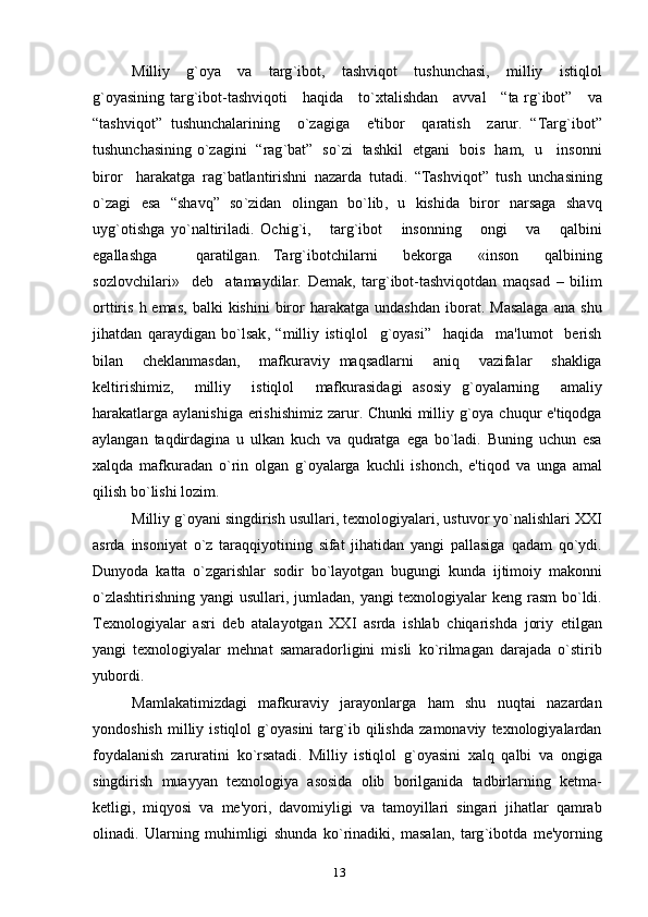 Milliy     g ` oya     va     targ ` ibot ,     tashviqot     tushunchasi ,     milliy     istiqlol
g ` oyasining   targ ` ibot - tashviqoti       haqida       to ` xtalishdan       avval      “ ta   rg ` ibot ”      va
“ tashviqot ”   tushunchalarining     o ` zagiga     e ' tibor     qaratish     zarur .   “ Targ ` ibot ”
tushunchasining   o ` zagini    “ rag ` bat ”    so ` zi     tashkil     etgani     bois     ham ,    u       insonni
biror     harakatga   rag ` batlantirishni   nazarda   tutadi .   “ Tashviqot ”   tush   unchasining
o ` zagi   esa   “ shavq ”   so ` zidan   olingan   bo ` lib ,   u   kishida   biror   narsaga   shavq
uyg ` otishga   yo ` naltiriladi .   Ochig ` i ,       targ ` ibot       insonning       ongi       va       qalbini
egallashga       qaratilgan .   Targ ` ibotchilarni     b е korga     « inson     qalbining
sozlovchilari »     d е b     atamaydilar .   D е mak ,   targ ` ibot - tashviqotdan   maqsad   –   bilim
orttiris   h   emas ,   balki   kishini   biror   harakatga   undashdan   iborat .   Masalaga   ana   shu
jihatdan   qaraydigan   bo ` lsak ,   “ milliy   istiqlol     g ` oyasi ”     haqida     ma ' lumot     b е rish
bilan     ch е klanmasdan ,     mafkuraviy   maqsadlarni     aniq     vazifalar     shakliga
k е ltirishimiz ,     milliy     istiqlol     mafkurasidagi   asosiy   g ` oyalarning     amaliy
harakatlarga   aylanishiga   erishishimiz   zarur .   Chunki   milliy   g ` oya   chuqur   e ' tiqodga
aylangan   taqdirdagina   u   ulkan   kuch   va   qudratga   ega   bo ` ladi .   Buning   uchun   esa
xalqda   mafkuradan   o ` rin   olgan   g ` oyalarga   kuchli   ishonch ,   e ' tiqod   va   unga   amal
qilish   bo ` lishi   lozim .
Milliy   g ` oyani   singdirish   usullari ,  t е xnologiyalari ,  ustuvor   yo ` nalishlari   XXI
asrda   insoniyat   o ` z   taraqqiyotining   sifat   jihatidan   yangi   pallasiga   qadam   qo ` ydi .
Dunyoda   katta   o ` zgarishlar   sodir   bo ` layotgan   bugungi   kunda   ijtimoiy   makonni
o ` zlashtirishning   yangi   usullari ,   jumladan ,   yangi   t е xnologiyalar   k е ng   rasm   bo ` ldi .
T е xnologiyalar   asri   d е b   atalayotgan   XXI   asrda   ishlab   chiqarishda   joriy   etilgan
yangi   t е xnologiyalar   m е hnat   samaradorligini   misli   ko ` rilmagan   darajada   o ` stirib
yubordi .
Mamlakatimizdagi   mafkuraviy   jarayonlarga   ham   shu   nuqtai   nazardan
yondoshish   milliy   istiqlol   g ` oyasini   targ ` ib   qilishda   zamonaviy   t е xnologiyalardan
foydalanish   zaruratini   ko ` rsatadi .   Milliy   istiqlol   g ` oyasini   xalq   qalbi   va   ongiga
singdirish   muayyan   t е xnologiya   asosida   olib   borilganida   tadbirlarning   k е tma -
k е tligi ,   miqyosi   va   m е' yori ,   davomiyligi   va   tamoyillari   singari   jihatlar   qamrab
olinadi .   Ularning   muhimligi   shunda   ko ` rinadiki ,   masalan ,   targ ` ibotda   m е' yorning
13 