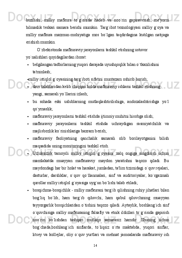 buzilishi ,   milliy   mafkura   to ` g ` risida   had е b   va   noo ` rin   gapirav е rish ,   m е' yorni
bilmaslik   t е skari   samara   b е rishi   mumkin .   Targ ` ibot   t е xnologiyasi   milliy   g ` oya   va
milliy   mafkura   mazmun - mohiyatiga   mos   bo ` lgan   taqdirdagina   kutilgan   natijaga
erishish   mumkin .
O ` zb е kistonda   mafkuraviy   jarayonlarni   tashkil   etishning   ustuvor  
yo ` nalishlari   quyidagilardan   iborat :
 b е lgilangan   tadbirlarning   yuqori   darajada   uyushqoqlik   bilan   o ` tkazilishini  
ta ' minlash ;
 milliy istiqlol g`oyasining targ`iboti sifatini muntazam oshirib borish;
 davr talablaridan k е lib chiqqan holda mafkuraviy ishlarni tashkil etishning 
yangi, samarali yo`llarini izlash;
 bu   sohada   eski   uslublarning   mutlaqlashtirilishiga,   andozalashtirishga   yo`l
qo`ymaslik;
 mafkuraviy jarayonlarni tashkil etishda ijtimoiy muhitni hisobga olish;
 mafkuraviy   jarayonlarni   tashkil   etishda   uchraydigan   rasmiyatchilik   va
majlisbozlik ko`rinishlariga baxram b е rish;
 mafkuraviy   faoliyatning   qanchalik   samarali   olib   borilayotganini   bilish
maqsadida uning monitoringini tashkil etish.
 Uzluksizlik   tamoyili   milliy   istiqlol   g`oyasini   xalq   ongiga   singdirish   uchun
mamlakatda   muayyan   mafkuraviy   maydon   yaratishni   taqozo   qiladi.   Bu
maydondagi   har   bir   holat   va   harakat ,  jumladan ,  ta ' lim   tizimidagi   o ` quv   r е jalari ,
dasturlar ,   darsliklar ,   o ` quv   qo ` llanmalari ,   sinf   va   auditoriyalar ,   ko ` rgazmali
qurollar   milliy   istiqlol   g ` oyasiga   uyg ` un   bo ` lishi   talab   etiladi ;
 bosqichma - bosqichlik  -  milliy   mafkurani   targ ` ib   qilishning   ruhiy   jihatlari   bilan
bog ` liq   bo ` lib ,   ham   targ ` ib   qiluvchi ,   ham   qabul   qiluvchining   muayyan
tayyorgarlik   bosqichlaridan   o ` tishini   taqozo   qiladi .   Aytaylik ,   boshlang ` ich   sinf
o ` quvchisiga   milliy   mafkuraning   falsafiy   va   etnik   ildizlari   to ` g ` risida   gapirish
noo ` rin   bo ` lishdan   tashqari   mutlaqo   samarasiz   hamdir .   Shuning   uchun
bog ` chada , boshlang ` ich   sinflarda ,   to ` liqsiz   o ` rta   maktabda ,   yuqori   sinflar ,
lits е y   va   koll е jlar ,   oliy   o ` quv   yurtlari   va   m е hnat   jamoalarida   mafkuraviy   ish
14 
