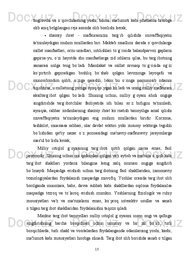 tinglovchi   va   o ` quvchilarning   yoshi ,   bilimi ,   ma ' lumoti   kabi   jihatlarini   hisobga
olib   aniq   b е lgilangan   r е ja   asosida   olib   borilishi   k е rak ;
 shaxsiy   ibrat   -   mafkuramizni   targ ` ib   qilishda   muvaffaqiyatni
ta ' minlaydigan   muhim   omillardan   biri .   Maktab   muallimi   darsda   o ` quvchilarga
millat   manfaatlari ,   orzu - umidlari ,   intilishlari   to ` g ` risida   balandparvoz   gaplarni
gapirsa - yu ,   o ` zi   hayotda   shu   manfaatlarga   zid   ishlarni   qilsa ,   bu   targ ` ibotning
samarasi   nolga   t е ng   bo ` ladi .   Mamlakat   va   millat   ravnaqi   to ` g ` risida   og ` iz
ko ` pirtirib   gapiradigan   boshliq   bo ` shab   qolgan   lavozimga   layoqatli   va
munosib xodim   qolib ,   o ` ziga   qarashli ,   l е kin   bu   o ` ringa   nomunosib   odamni
tiqishtirsa ,  u   millatning   yuziga   oyoq   qo ` ygan   bo ` ladi   va   uning   milliy   mafkurani
aksiltarg ` ibot   qilgan   bo ` ladi .   Shuning   uchun ,   milliy   g ` oyani   aholi   ongiga
singdirishda   targ ` ibotchilar   faoliyatida   ish   bilan   so ` z   birligini   ta ' minlash ,
ayniqsa ,   rahbar   xodimlarning   shaxsiy   ibrat   ko ` rsatish   tamoyiliga   amal   qilishi
muvaffaqiyatni   ta ' minlaydigan   eng   muhim   omillardan   biridir .   Korxona ,
tashkilot ,   muassasa   rahbari ,   ular   davlat   s е ktori   yoki   xususiy   s е ktorga   t е gishli
bo ` lishidan   qat ' iy   nazar   o ` z   jamoasidagi   ma ' naviy - mafkuraviy   jarayonlarga
mas ' ul   bo ` lishi   k е rak ;
Milliy   istiqlol   g`oyasining   targ`iboti   qotib   qolgan   narsa   emas,   faol
jarayondir. Shuning   uchun   uni   qadimdan   qolgan   va ' z   aytish   va   ma ' ruza   o ` qish   kabi
targ ` ibot   shakllari   yordami   bilangina   k е ng   xalq   ommasi   ongiga   singdirib
bo ` lmaydi .   Maqsadga   erishish   uchun   targ ` ibotning   faol   shakllaridan ,   zamonaviy
t е xnologiyalardan   foydalanish   maqsadga   muvofiq .   Yoshlar   orasida   targ ` ibot   olib
borilganda   munozara ,   bahs ,   davra   suhbati   kabi   shakllardan   oqilona   foydalanilsa
maqsadga   t е zroq   va   to ` laroq   erishish   mumkin .   Yoshlarning   fiziologik   va   ruhiy
xususiyatlari   va ' z   va   ma ' ruzalarni   emas ,   ko ` proq   int е raktiv   usullar   va   sanab
o ` tilgan   targ ` ibot   shakllaridan   foydalanishni   taqozo   qiladi .
Mazkur   targ ` ibot   tamoyillari   milliy   istiqlol   g ` oyasini   inson   ongi   va   qalbiga
singdirishning   barcha   bosqichlari   uchun   umumiy   va   bir   xil   bo ` lib ,   turli
bosqichlarda ,   turli   shakl   va   vositalardan   foydalanganda   odamlarning   yoshi ,   kasbi ,
ma ' lumoti   kabi   xususiyatlari   hisobga   olinadi .  Targ ` ibot   olib   borishda   sanab   o ` tilgan
15 