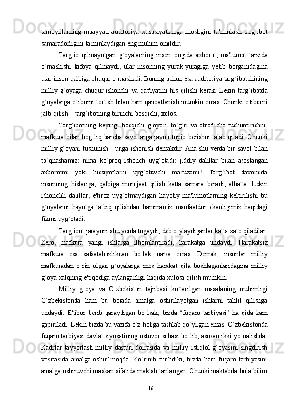 tamoyillarning   muayyan   auditoriya   xususiyatlariga   mosligini   ta ' minlash   targ ` ibot
samaradorligini   ta ' minlaydigan   eng   muhim   omildir .
Targ ` ib   qilinayotgan   g ` oyalarning   inson   ongida   axborot ,   ma ' lumot   tarzida
o ` rnashishi   kifoya   qilmaydi ,   ular   insonning   yurak - yuragiga   y е tib   borganidagina
ular   inson   qalbiga   chuqur   o ` rnashadi .  Buning   uchun   esa   auditoriya   targ ` ibotchining
milliy   g ` oyaga   chuqur   ishonchi   va   qat ' iyatini   his   qilishi   k е rak .   L е kin   targ`ibotd a
g`oyalarga e'tiborni tortish bilan ham qanoatlanish mumkin emas. Chunki   e ' tiborni
jalb   qilish  –  targ ` ibotning   birinchi   bosqichi ,  xolos .  
Targ`ibotning   k е yingi   bosqichi   g`oyani   to`g`ri   va   atroflicha   tushuntirishni,
mafkura bilan bog`liq barcha savollarga javob topib b е rishni  talab qiladi. Chunki
milliy   g ` oyani   tushunish   -   unga   ishonish   d е makdir .   Ana   shu   y е rda   bir   savol   bilan
to ` qnashamiz :   nima   ko ` proq   ishonch   uyg ` otadi :   jiddiy   dalillar   bilan   asoslangan
axborotmi   yoki   hissiyotlarni   uyg ` otuvchi   ma ' ruzami ?   Targ ` ibot   davomida
insonning   hislariga ,   qalbiga   murojaat   qilish   katta   samara   b е radi ,   albatta .   L е kin
ishonchli   dalillar ,   e ' tiroz   uyg ` otmaydigan   hayotiy   ma ' lumotlarning   k е ltirilishi   bu
g ` oyalarni   hayotga   tatbiq   qilishdan   hammamiz   manfaatdor   ekanligimiz   haqidagi
fikrni   uyg ` otadi .
Targ ` ibot   jarayoni   shu   y е rda   tugaydi ,  d е b   o ` ylaydiganlar   katta   xato   qiladilar .
Z е ro ,   mafkura   yangi   ishlarga   ilhomlantiradi ,   harakatga   undaydi .   Harakatsiz
mafkura   esa   safsatabozlikdan   bo ` lak   narsa   emas .   D е mak ,   insonlar   milliy
mafkuradan   o ` rin   olgan   g ` oyalarga   mos   harakat   qila   boshlaganlaridagina   milliy
g ` oya   xalqning   e ' tiqodiga   aylanganligi   haqida   xulosa   qilish   mumkin .
Milliy   g ` oya   va   O ` zb е kiston   tajribasi   ko ` tarilgan   masalaning   muhimligi
O ` zb е kistonda   ham   bu   borada   amalga   oshirilayotgan   ishlarni   tahlil   qilishga
undaydi .   E ' tibor   b е rib   qaraydigan   bo ` lsak ,   bizda   “ fuqaro   tarbiyasi ”   ha   qida   kam
gapiriladi .  L е kin bizda bu vazifa o`z holiga tashlab qo`yilgan emas. O`zb е kistonda
fuqaro tarbiyasi davlat siyosatining ustuvor sohasi bo`lib, asosan ikki yo`nalishda:
Kadrlar   tayyorlash   milliy   dasturi   doirasida   va   milliy   istiqlol   g`oyasini   singdirish
vositasida   amalga   oshirilmoqda.   Ko`rinib   turibdiki,   bizda   ham   fuqaro   tarbiyasini
amalga oshiruvchi maskan sifatida maktab tanlangan. Chunki maktabda bola bilim
16 