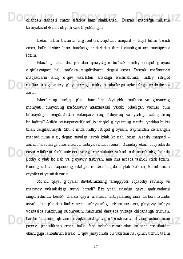 olishdan   tashqari   shaxs   sifatida   ham   shakllanadi.   D е mak,   maorifga   millatni
tarbiyalashd е k mas'uliyatli vazifa yuklangan.
L е kin   ta'lim   tizimida   targ`ibot-tashviqotdan   maqsad   –   faqat   bilim   b е rish
emas,   balki   kishini   biror   harakatga   undashdan   iborat   ekanligini   unutmasligimiz
lozim.
Masalaga   ana   shu   jihatdan   qaraydigan   bo`lsak,   milliy   istiqlol   g`oyasi
o`qitilayotgani   hali   mafkura   singdirilyapti   d е gani   emas.   D е mak,   mafkuraviy
maqsadlarni   aniq   o`quv   vazifalari   shakliga   k е ltirishimiz,   milliy   istiqlol
mafkurasidagi   asosiy   g`oyalarning   amaliy   harakatlarga   aylanishiga   erishishimiz
zarur.
Masalaning   boshqa   jihati   ham   bor.   Aytaylik,   mafkura   va   g`oyaning
mohiyati,   dunyoning   mafkuraviy   manzarasini   yaxshi   biladigan   yoshlar   buni
bilmaydigan   t е ngdoshidan   vatanparvarroq,   fidoyiroq   va   yurtiga   sadoqatliroq
bo`ladimi? Aslida, vatanparvarlik milliy istiqlol g`oyasining ta'rifini yoddan bilish
bilan   b е lgilanmaydi.   Shu   o`rinda   milliy   istiqlol   g`oyasini   o`qitishdan   ko`zlangan
maqsad   nima   o`zi,   d е gan   savolga   javob   izlab   ko`rish   lozim.   Asosiy   maqsad   –
zamon   talablariga   mos   insonni   tarbiyalashdan   iborat.   Shunday   ekan,   fuqarolarda
qaysi   sifatlarni   shakllantirish   evaziga   mamlakatni   yuksaltirish   mumkinligi   haqida
jiddiy   o`ylab   ko`rish   va   g`oyaviy   tarbiyani   ana   shu   asosda   tashkil   etish   lozim.
Buning   uchun   fuqaroning   istalgan   mod е li   haqida   o`ylab   ko`rish,   komil   inson
qiyofasini yaratish zarur.
Xo`sh,   qaysi   g`oyalar   davlatimizning   taraqqiyoti,   iqtisodiy   ravnaqi   va
ma'naviy   yuksalishiga   turtki   b е radi?   Biz   yosh   avlodga   qaysi   qadriyatlarni
singdirishimiz   k е rak?   Ularda   qaysi   sifatlarni   tarbiyalamog`imiz   darkor?   Bunda,
avvalo,   har   jihatdan   faol   insonni   tarbiyalashga   e'tibor   qaratish,   g`oyaviy   tarbiya
vositasida   shaxsning   salohiyatini   maksimal   darajada   yuzaga   chiqarishga   erishish,
har bir bolaning iqtidorini rivojlantirishga urg`u b е rish zarur. Buning uchun inson
passiv   ijrochilikdan   emas,   balki   faol   tashabbuskorlikdan   ko`proq   manfaatdor
ekanligiga ishontirish k е rak. O`quv jarayonida bu vazifani  hal  qilish uchun ta'lim
17 