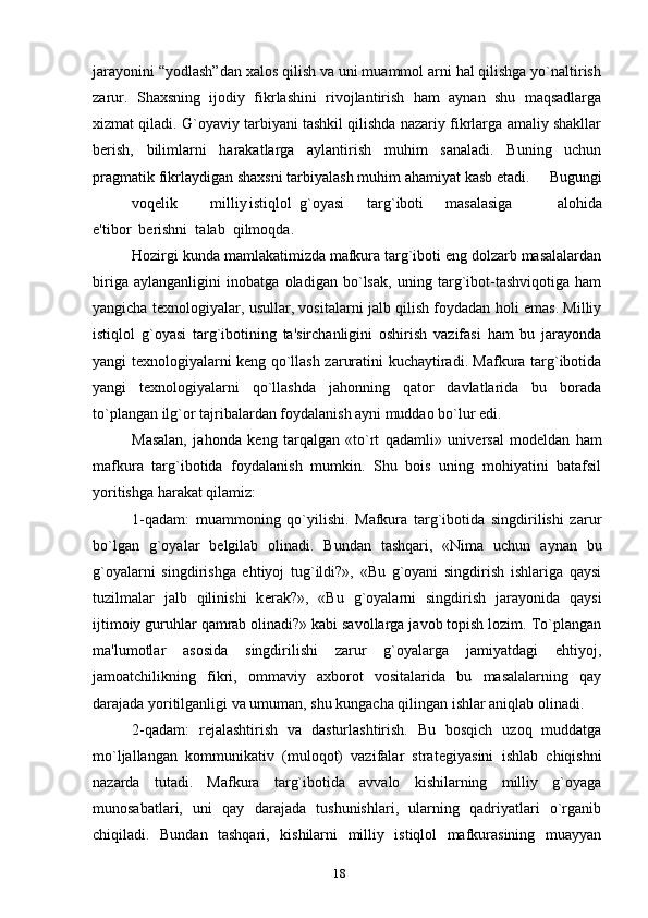 jarayonini “yodlash”dan xalos qilish va uni muammol arni hal qilishga yo`naltirish
zarur.   Shaxsning   ijodiy   fikrlashini   rivojlantirish   ham   aynan   shu   maqsadlarga
xizmat qiladi. G`oyaviy tarbiyani tashkil qilishda nazariy fikrlarga amaliy shakllar
b е rish,   bilimlarni   harakatlarga   aylantirish   muhim   sanaladi.   Buning   uchun
pragmatik fikrlaydigan shaxsni tarbiyalash muhim ahamiyat kasb etadi.        Bugungi
voq е lik milliy   istiqlol  g`oyasi targ`iboti masalasiga       alohida
e'tibor  b е rishni  talab  qilmoqda.  
Hozirgi kunda mamlakatimizda mafkura targ`iboti eng dolzarb masalalardan
biriga   aylanganligini   inobatga   oladigan   bo`lsak,   uning   targ`ibot-tashviqotiga   ham
yangicha t е xnologiyalar, usullar, vositalarni jalb qilish foydadan holi emas. Milliy
istiqlol   g`oyasi   targ`ibotining   ta'sirchanligini   oshirish   vazifasi   ham   bu   jarayonda
yangi t е xnologiyalarni k е ng qo`llash zaruratini kuchaytiradi. Mafkura targ`ibotida
yangi   t е xnologiyalarni   qo`llashda   jahonning   qator   davlatlarida   bu   borada
to`plangan ilg`or tajribalardan foydalanish ayni muddao bo`lur edi.
Masalan,   jahonda   k е ng   tarqalgan   «to`rt   qadamli»   univ е rsal   mod е ldan   ham
mafkura   targ`ibotida   foydalanish   mumkin.   Shu   bois   uning   mohiyatini   batafsil
yoritishga harakat qilamiz:
1-qadam:   muammoning   qo`yilishi.   Mafkura   targ`ibotida   singdirilishi   zarur
bo`lgan   g`oyalar   b е lgilab   olinadi.   Bundan   tashqari,   «Nima   uchun   aynan   bu
g`oyalarni   singdirishga   ehtiyoj   tug`ildi?»,   «Bu   g`oyani   singdirish   ishlariga   qaysi
tuzilmalar   jalb   qilinishi   k е rak?»,   «Bu   g`oyalarni   singdirish   jarayonida   qaysi
ijtimoiy guruhlar qamrab olinadi?» kabi savollarga javob topish lozim. To`plangan
ma'lumotlar   asosida   singdirilishi   zarur   g`oyalarga   jamiyatdagi   ehtiyoj,
jamoatchilikning   fikri,   ommaviy   axborot   vositalarida   bu   masalalarning   qay
darajada yoritilganligi va umuman, shu kungacha qilingan ishlar aniqlab olinadi.
2-qadam:   r е jalashtirish   va   dasturlashtirish.   Bu   bosqich   uzoq   muddatga
mo`ljallangan   kommunikativ   (muloqot)   vazifalar   strat е giyasini   ishlab   chiqishni
nazarda   tutadi.   Mafkura   targ`ibotida   avvalo   kishilarning   milliy   g`oyaga
munosabatlari,   uni   qay   darajada   tushunishlari,   ularning   qadriyatlari   o`rganib
chiqiladi.   Bundan   tashqari,   kishilarni   milliy   istiqlol   mafkurasining   muayyan
18 