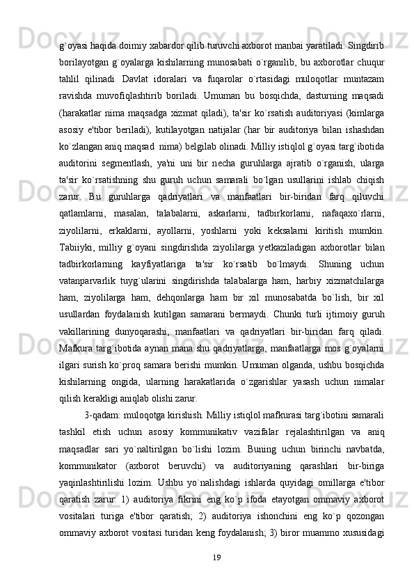 g`oyasi haqida doimiy xabardor qilib turuvchi axborot manbai yaratiladi. Singdirib
borilayotgan   g`oyalarga   kishilarning   munosabati   o`rganilib,   bu   axborotlar   chuqur
tahlil   qilinadi.   Davlat   idoralari   va   fuqarolar   o`rtasidagi   muloqotlar   muntazam
ravishda   muvofiqlashtirib   boriladi.   Umuman   bu   bosqichda,   dasturning   maqsadi
(harakatlar   nima   maqsadga   xizmat   qiladi),   ta'sir   ko`rsatish   auditoriyasi   (kimlarga
asosiy   e'tibor   b е riladi),   kutilayotgan   natijalar   (har   bir   auditoriya   bilan   ishashdan
ko`zlangan aniq maqsad   nima) b е lgilab olinadi. Milliy istiqlol g`oyasi targ`ibotida
auditorini   s е gm е ntlash,   ya'ni   uni   bir   n е cha   guruhlarga   ajratib   o`rganish,   ularga
ta'sir   ko`rsatishning   shu   guruh   uchun   samarali   bo`lgan   usullarini   ishlab   chiqish
zarur.   Bu   guruhlarga   qadriyatlari   va   manfaatlari   bir-biridan   farq   qiluvchi
qatlamlarni,   masalan,   talabalarni,   askarlarni,   tadbirkorlarni,   nafaqaxo`rlarni,
ziyolilarni,   erkaklarni,   ayollarni,   yoshlarni   yoki   k е ksalarni   kiritish   mumkin.
Tabiiyki,   milliy   g`oyani   singdirishda   ziyolilarga   y е tkaziladigan   axborotlar   bilan
tadbirkorlarning   kayfiyatlariga   ta'sir   ko`rsatib   bo`lmaydi.   Shuning   uchun
vatanparvarlik   tuyg`ularini   singdirishda   talabalarga   ham,   harbiy   xizmatchilarga
ham,   ziyolilarga   ham,   d е hqonlarga   ham   bir   xil   munosabatda   bo`lish,   bir   xil
usullardan   foydalanish   kutilgan   samarani   b е rmaydi.   Chunki   turli   ijtimoiy   guruh
vakillarining   dunyoqarashi,   manfaatlari   va   qadriyatlari   bir-biridan   farq   qiladi.
Mafkura targ`ibotida  aynan  mana  shu  qadriyatlarga,  manfaatlarga  mos  g`oyalarni
ilgari surish ko`proq samara b е rishi  mumkin. Umuman olganda, ushbu bosqichda
kishilarning   ongida,   ularning   harakatlarida   o`zgarishlar   yasash   uchun   nimalar
qilish k е rakligi aniqlab olishi zarur.
3-qadam: muloqotga kirishish. Milliy istiqlol mafkurasi targ`ibotini samarali
tashkil   etish   uchun   asosiy   kommunikativ   vazifalar   r е jalashtirilgan   va   aniq
maqsadlar   sari   yo`naltirilgan   bo`lishi   lozim.   Buning   uchun   birinchi   navbatda,
kommunikator   (axborot   b е ruvchi)   va   auditoriyaning   qarashlari   bir-biriga
yaqinlashtirilishi   lozim.   Ushbu   yo`nalishdagi   ishlarda   quyidagi   omillarga   e'tibor
qaratish   zarur:   1)   auditoriya   fikrini   eng   ko`p   ifoda   etayotgan   ommaviy   axborot
vositalari   turiga   e'tibor   qaratish;   2)   auditoriya   ishonchini   eng   ko`p   qozongan
ommaviy axborot vositasi  turidan k е ng foydalanish; 3) biror muammo xususidagi
19 