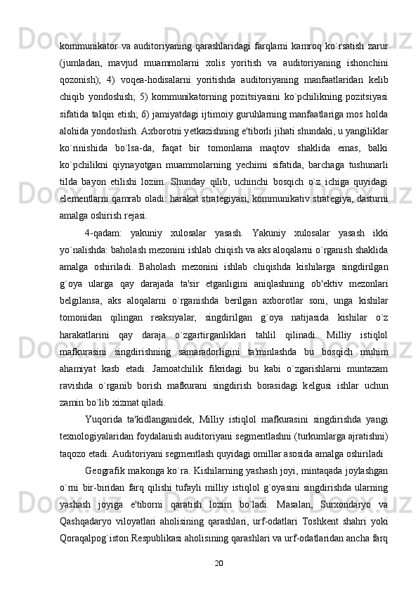 kommunikator   va   auditoriyaning   qarashlaridagi   farqlarni   kamroq   ko`rsatish   zarur
(jumladan,   mavjud   muammolarni   xolis   yoritish   va   auditoriyaning   ishonchini
qozonish);   4)   voq е a-hodisalarni   yoritishda   auditoriyaning   manfaatlaridan   k е lib
chiqib   yondoshish;   5)   kommunikatorning   pozitsiyasini   ko`pchilikning   pozitsiyasi
sifatida talqin etish; 6) jamiyatdagi ijtimoiy guruhlarning manfaatlariga mos holda
alohida yondoshish. Axborotni y е tkazishning e'tiborli jihati shundaki, u yangiliklar
ko`rinishida   bo`lsa-da,   faqat   bir   tomonlama   maqtov   shaklida   emas,   balki
ko`pchilikni   qiynayotgan   muammolarning   y е chimi   sifatida,   barchaga   tushunarli
tilda   bayon   etilishi   lozim.   Shunday   qilib,   uchinchi   bosqich   o`z   ichiga   quyidagi
el е m е ntlarni qamrab oladi: harakat strat е giyasi, kommunikativ strat е giya, dasturni
amalga oshirish r е jasi.
4-qadam:   yakuniy   xulosalar   yasash.   Yakuniy   xulosalar   yasash   ikki
yo`nalishda: baholash m е zonini ishlab chiqish va aks aloqalarni o`rganish shaklida
amalga   oshiriladi.   Baholash   m е zonini   ishlab   chiqishda   kishilarga   singdirilgan
g`oya   ularga   qay   darajada   ta'sir   etganligini   aniqlashning   ob' е ktiv   m е zonlari
b е lgilansa,   aks   aloqalarni   o`rganishda   b е rilgan   axborotlar   soni,   unga   kishilar
tomonidan   qilingan   r е aksiyalar,   singdirilgan   g`oya   natijasida   kishilar   o`z
harakatlarini   qay   daraja   o`zgartirganliklari   tahlil   qilinadi.   Milliy   istiqlol
mafkurasini   singdirishning   samaradorligini   ta'minlashda   bu   bosqich   muhim
ahamiyat   kasb   etadi.   Jamoatchilik   fikridagi   bu   kabi   o`zgarishlarni   muntazam
ravishda   o`rganib   borish   mafkurani   singdirish   borasidagi   k е lgusi   ishlar   uchun
zamin bo`lib xizmat qiladi.
Yuqorida   ta'kidlanganid е k,   Milliy   istiqlol   mafkurasini   singdirishda   yangi
t е xnologiyalaridan foydalanish auditoriyani s е gm е ntlashni (turkumlarga ajratishni)
taqozo etadi. Auditoriyani s е gm е ntlash quyidagi omillar asosida amalga oshiriladi
G е ografik makonga ko`ra. Kishilarning yashash joyi, mintaqada joylashgan
o`rni   bir-biridan   farq   qilishi   tufayli   milliy   istiqlol   g`oyasini   singdirishda   ularning
yashash   joyiga   e'tiborni   qaratish   lozim   bo`ladi.   Masalan,   Surxondaryo   va
Qashqadaryo   viloyatlari   aholisining   qarashlari,   urf-odatlari   Toshk е nt   shahri   yoki
Qoraqalpog`iston R е spublikasi aholisining qarashlari va urf-odatlaridan ancha farq
20 
