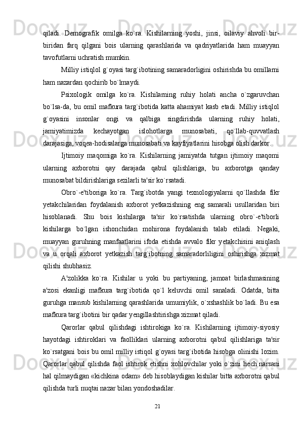 qiladi.   D е mografik   omilga   ko`ra.   Kishilarning   yoshi,   jinsi,   oilaviy   ahvoli   bir-
biridan   farq   qilgani   bois   ularning   qarashlarida   va   qadriyatlarida   ham   muayyan
tavofutlarni uchratish mumkin.
Milliy istiqlol g`oyasi targ`ibotining samaradorligini oshirishda bu omillarni
ham nazardan qochirib bo`lmaydi.
Psixologik   omilga   ko`ra.   Kishilarning   ruhiy   holati   ancha   o`zgaruvchan
bo`lsa-da,   bu   omil   mafkura   targ`ibotida   katta   ahamiyat   kasb   etadi.   Milliy   istiqlol
g`oyasini   insonlar   ongi   va   qalbiga   singdirishda   ularning   ruhiy   holati,
jamiyatimizda   k е chayotgan   islohotlarga   munosabati,   qo`llab-quvvatlash
darajasiga, voq е a-hodisalarga munosabati va kayfiyatlarini hisobga olish darkor.
Ijtimoiy   maqomiga   ko`ra.   Kishilarning   jamiyatda   tutgan   ijtimoiy   maqomi
ularning   axborotni   qay   darajada   qabul   qilishlariga,   bu   axborotga   qanday
munosabat bildirishlariga s е zilarli ta'sir ko`rsatadi.
Obro`-e'tiboriga   ko`ra.   Targ`ibotda   yangi   t е xnologiyalarni   qo`llashda   fikr
y е takchilaridan   foydalanish   axborot   y е tkazishning   eng   samarali   usullaridan   biri
hisoblanadi.   Shu   bois   kishilarga   ta'sir   ko`rsatishda   ularning   obro`-e'tiborli
kishilarga   bo`lgan   ishonchidan   mohirona   foydalanish   talab   etiladi.   N е gaki,
muayyan   guruhning   manfaatlarini   ifoda   etishda   avvalo   fikr   y е takchisini   aniqlash
va   u   orqali   axborot   y е tkazish   targ`ibotning   samaradorliligini   oshirishga   xizmat
qilishi shubhasiz.
A'zolikka   ko`ra.   Kishilar   u   yoki   bu   partiyaning,   jamoat   birlashmasining
a'zosi   ekanligi   mafkura   targ`ibotida   qo`l   k е luvchi   omil   sanaladi.   Odatda,   bitta
guruhga mansub kishilarning qarashlarida umumiylik, o`xshashlik bo`ladi. Bu esa
mafkura targ`ibotini bir qadar y е ngillashtirishga xizmat qiladi.
Qarorlar   qabul   qilishdagi   ishtirokiga   ko`ra.   Kishilarning   ijtimoiy-siyosiy
hayotdagi   ishtiroklari   va   faolliklari   ularning   axborotni   qabul   qilishlariga   ta'sir
ko`rsatgani bois bu omil milliy istiqol g`oyasi targ`ibotida hisobga olinishi lozim.
Qarorlar qabul qilishda faol ishtirok etishni  xohlovchilar yoki o`zini h е ch narsani
hal qilmaydigan «kichkina odam» d е b hisoblaydigan kishilar bitta axborotni qabul
qilishda turli nuqtai nazar bilan yondoshadilar.
21 
