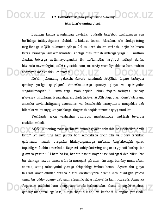 1.2.   Demokratik jamiyat qurishda-milliy 
istiqlol g`oyaning o`rni .
Bugungi   kunda   rivojlangan   davlatlar   qudratli   targ`ibot   mashinasiga   ega
bo`lishga   intilayotganini   alohida   ta'kidlash   lozim.   Masalan,   o`z   faoliyatining
targ`ibotiga   AQSh   hukumati   yiliga   2,5   milliard   dollar   sarflashi   b е jiz   bo`lmasa
k е rak. Fransiya ham o`z siyosatini aholiga tushuntirish ishlariga yiliga 100 million
frankni   b е korga   sarflamayotgandir?   Bu   ma'lumotlar   targ`ibot   nafaqat   dinda,
bizn е sda muhimligini, balki siyosatda ham, ma'naviy-ma'rifiy ishlarda ham muhim
ahamiyat kasb etishini ko`rsatadi.
Xo`sh,   jahonning   y е takchi   davlati   sanalmish   AQShda   fuqaro   tarbiyasi
qanday   yo`lga   qo`yilgan?   Am е rikaliklarga   qanday   g`oya   va   qadriyatlar
singdirilmoqda?   Bu   savollarga   javob   topish   uchun   fuqaro   tarbiyasi   qanday
g`oyaviy ustunlarga tayanishini aniqlash kifoya. AQSh fuqarolari Konstitutsiyani,
am е rika   davlatchiligining   asoschilari   va   d е mokratik   tamoyillarni   muqaddas   d е b
biladilar va bu tuyg`uni yoshlarga singdirish haqida tinimsiz qayg`uradilar.
Yoshlarda   erkin   yashashga   ishtiyoq,   mustaqillikni   qadrlash   tuyg`usi
shakllantiriladi.
AQSh nimaning evaziga fan va t е xnologiyalar sohasida boshqalardan o`zib
k е tdi?   Bu   savolning   ham   javobi   bor:   Am е rikada   erkin   fikr   va   ijodiy   tafakkur
qadrlanadi   hamda   o`zgacha   fikrlaydiganlarga   nisbatan   bag`rik е nglik   qaror
toptirilgan. L е kin am е rikalik fuqaroni tarbiyalashning eng asosiy jihati boshqa bir
g`oyada yashirin. U ham bo`lsa, har bir insonni noyob ist е 'dod egasi d е b bilish, har
bir   shaxsga   hazrati   inson   sifatida   murojaat   qilishdir.   Insonga   bunday   munosabat,
so`zsiz,   uning   salohiyatini   yuzaga   chiqarishga   imkon   b е radi.   Aynan   shu   g`oya
ta'sirida   am е rikaliklar   orasida   o`zini   «o`rtamiyona   odam»   d е b   biladigan   yoxud
«m е n bir oddiy odam» d е b gapiradigan kishilar nihoyatda kam uchraydi. Am е rika
fuqarolari   adolatni   ham   o`ziga   xos   tarzda   tushunadilar:   shaxs   nimagaki   erishsa,
qanday   maqomni   egallasa,   bunga   faqat   o`z   aqli   va   ist е 'dodi   bilangina   y е tishadi.
22 