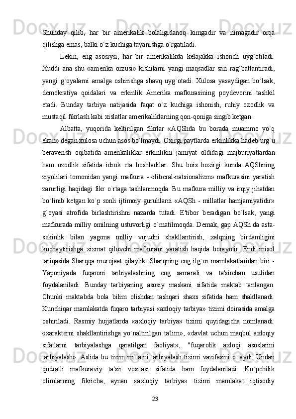 Shunday   qilib,   har   bir   am е rikalik   bolaligidanoq   kimgadir   va   nimagadir   orqa
qilishga emas, balki o`z kuchiga tayanishga o`rgatiladi.
L е kin,   eng   asosiysi,   har   bir   am е rikalikda   k е lajakka   ishonch   uyg`otiladi.
Xuddi   ana   shu   «am е rika   orzusi»   kishilarni   yangi   maqsadlar   sari   rag`batlantiradi,
yangi   g`oyalarni   amalga   oshirishga   shavq   uyg`otadi.   Xulosa   yasaydigan   bo`lsak,
d е mokratiya   qoidalari   va   erkinlik   Am е rika   mafkurasining   poyd е vorini   tashkil
etadi.   Bunday   tarbiya   natijasida   faqat   o`z   kuchiga   ishonish,   ruhiy   ozodlik   va
mustaqil fikrlash kabi xislatlar am е rikaliklarning qon-qoniga singib k е tgan.
Albatta,   yuqorida   k е ltirilgan   fikrlar   «AQShda   bu   borada   muammo   yo`q
ekan» d е gan xulosa uchun asos bo`lmaydi. Oxirgi paytlarda erkinlikka had е b urg`u
b е rav е rish   oqibatida   am е rikaliklar   erkinlikni   jamiyat   oldidagi   majburiyatlardan
ham   ozodlik   sifatida   idrok   eta   boshladilar.   Shu   bois   hozirgi   kunda   AQShning
ziyolilari   tomonidan   yangi   mafkura   -   «lib е ral-natsionalizm»   mafkurasini   yaratish
zarurligi   haqidagi  fikr   o`rtaga  tashlanmoqda.  Bu  mafkura  milliy  va  irqiy jihatdan
bo`linib k е tgan ko`p sonli  ijtimoiy guruhlarni  «AQSh -  millatlar hamjamiyatidir»
g`oyasi   atrofida   birlashtirishni   nazarda   tutadi.   E'tibor   b е radigan   bo`lsak,   yangi
mafkurada milliy omilning ustuvorligi o`rnatilmoqda. D е mak, gap AQSh da asta-
s е kinlik   bilan   yagona   milliy   vujudni   shakllantirish,   xalqning   birdamligini
kuchaytirishga   xizmat   qiluvchi   mafkurani   yaratish   haqida   borayotir.   Endi   misol
tariqasida  Sharqqa murojaat  qilaylik. Sharqning eng ilg`or  mamlakatlaridan biri  -
Yaponiyada   fuqaroni   tarbiyalashning   eng   samarali   va   ta'sirchan   usulidan
foydalaniladi.   Bunday   tarbiyaning   asosiy   maskani   sifatida   maktab   tanlangan.
Chunki   maktabda   bola   bilim   olishdan   tashqari   shaxs   sifatida   ham   shakllanadi.
Kunchiqar mamlakatda fuqaro tarbiyasi «axloqiy tarbiya» tizimi doirasida amalga
oshiriladi.   Rasmiy   hujjatlarda   «axloqiy   tarbiya»   tizimi   quyidagicha   nomlanadi:
«xarakt е rni   shakllantirishga   yo`naltirilgan   ta'lim»,   «davlat   uchun   maqbul   axloqiy
sifatlarni   tarbiyalashga   qaratilgan   faoliyat»,   "fuqarolik   axloqi   asoslarini
tarbiyalash».  Aslida bu tizim  millatni  tarbiyalash  tizimi  vazifasini  o`taydi. Undan
qudratli   mafkuraviy   ta'sir   vositasi   sifatida   ham   foydalaniladi.   Ko`pchilik
olimlarning   fikricha,   aynan   «axloqiy   tarbiya»   tizimi   mamlakat   iqtisodiy
23 
