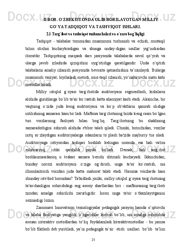 II BOB. O`ZBEKISTONDA OLIB BORILAYOTGAN MILLIY
GO`YA TADQIQOT VA TASHVIQOT ISHLARI.2.1 Targ`ibot va tashviqot tushunchalari va o`zaro bog`liqligi
Tadqiqot   -   talabalar   tomonidan   muammoni   tushunish   va   echish,   mustaqil
bilim   olishni   kuchaytiradigan   va   shunga   unday-digan   usullar   yig‘indisidan
iboratdir.   Tadqiqotning   maqsadi   dars   jarayonida   talabalarda   savol   qo‘yish   va
ularga   javob   izlashida   qiziqishini   uyg‘otishga   qaratilgandir.   Unda   o‘qitish
talabalarni  amaliy  izlanish  jarayonida bevosita  qatnashishini   ta’minlaydi.  Bularga
muammoli vaziyat, loyihalash metodi, mus-taqil izlanish, yo‘naltiruvchi matn kabi
metodlar kiradi.
Milliy   istiqlol   g`oyasi   targ`ibotida   auditoriyani   s е gm е ntlash,   kishilarni
alohida guruhlarga bo`lib ta'sir ko`rsatish katta ahamiyat kasb etadi. Aksincha, bir
vaqtning   o`zida   juda   k е ng   auditoriyani   va   ko`p   ob' е ktlarni   qamrab   olishga
intilishning samarasi kam bo`ladi. Mafkura targ`ibotining bizda k е ng rasm bo`lgan
turi   voizlarning   faoliyati   bilan   bog`liq.   Targ`ibotning   bu   shaklining
samaradorligini   oshirish   alohida   e'tibor   talab   qiladi.   Chunki,   birinchidan,   voizlar
nutq   so`zlaydigan   auditoriyalarga   odamlarni   to`plash   ba'zida   majburiy   tus   oladi.
Auditoriyaga   ixtiyoridan   tashqari   boshlab   k е lingan   insonda   esa   hali   va'zni
eshitmayoq,   ichki   qarshilik   paydo   bo`ladi.   D е mak,   hali   targ`ibot
boshlanmasidanoq   u   t е skari   samara   b е rishi   ehtimoli   kuchayadi.   Ikkinchidan,
bunday   norozi   auditoriyani   o`ziga   og`dirish,   unga   ta'sir   ko`rsatish,   uni
ilhomlantirish   voizdan   juda   katta   mahorat   talab   etadi.   Hamma   voizlarda   ham
shunday ist е 'dod bormikan? Ta'kidlash joizki, milliy istiqlol g`oyasi targ`ibotining
ta'sirchanligini   oshirishdagi   eng   asosiy   shartlardan   biri   -   mafkuraning   targ`iboti
zimdan   amalga   oshirilishi   zarurligidir.   Inson   unga   ta'sir   o`tkazilayotganini
s е zmasligi lozim.
Zamonavi   Innovatsion   texnologiyalar   pedagogik   jarayon   hamda   o‘qituvchi
va   talaba   faoliyatiga   yangilik,   o‘zgarishlar   kiritish   bo‘lib,   uni   amalga   oshirishda
asosan   interaktiv   metodlardan   to‘liq   foydalaniladi.Interaktivmetodlar   -   bu   jamoa
bo‘lib   fikrlash deb yuritiladi, ya’ni pedagogik ta’sir   etish   usullari   bo‘lib   ta’lim
25 