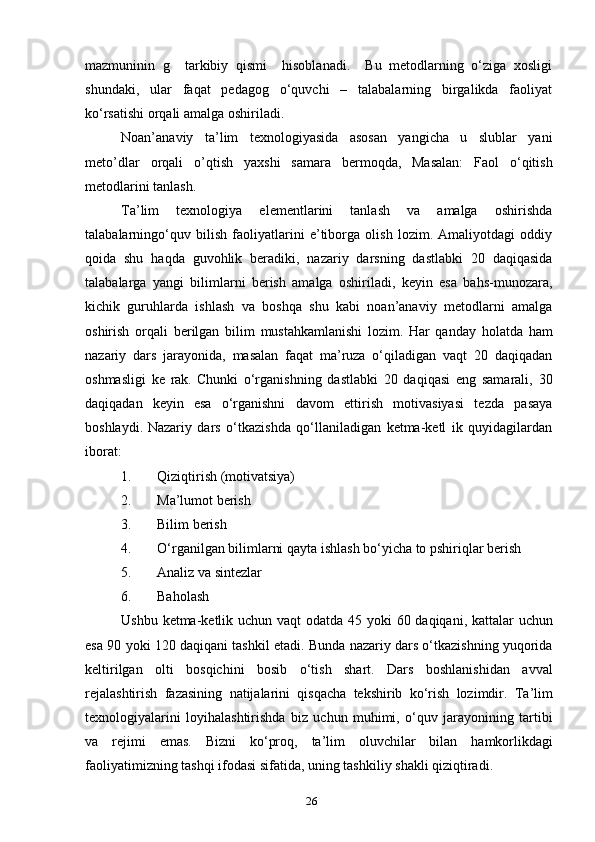 mazmuninin   g     tarkibiy   qismi     hisoblanadi.     Bu   metodlarning   o‘ziga   xosligi
shundaki,   ular   faqat   pedagog   o‘quvchi   –   talabalarning   birgalikda   faoliyat
ko‘rsatishi orqali amalga oshiriladi.
Noan’anaviy   ta’lim   texnologiyasida   asosan   yangicha   u   slublar   yani
meto’dlar   orqali   o’qtish   yaxshi   samara   bermoqda,   Masalan:   Faol   o‘qitish
metodlarini tanlash.
Ta’lim   texnologiya   elementlarini   tanlash   va   amalga   oshirishda
talabalarningo‘quv   bilish   faoliyatlarini   e’tiborga   olish   lozim.   Amaliyotdagi   oddiy
qoida   shu   haqda   guvohlik   beradiki,   nazariy   darsning   dastlabki   20   daqiqasida
talabalarga   yangi   bilimlarni   berish   amalga   oshiriladi,   keyin   esa   bahs-munozara,
kichik   guruhlarda   ishlash   va   boshqa   shu   kabi   noan’anaviy   metodlarni   amalga
oshirish   orqali   berilgan   bilim   mustahkamlanishi   lozim.   Har   qanday   holatda   ham
nazariy   dars   jarayonida,   masalan   faqat   ma’ruza   o‘qiladigan   vaqt   20   daqiqadan
oshmasligi   ke   rak.   Chunki   o‘rganishning   dastlabki   20   daqiqasi   eng   samarali,   30
daqiqadan   keyin   esa   o‘rganishni   davom   ettirish   motivasiyasi   tezda   pasaya
boshlaydi.   Nazariy   dars   o‘tkazishda   qo‘llaniladigan   ketma-ketl   ik   quyidagilardan
iborat:
1. Qiziqtirish (motivatsiya)
2. Ma’lumot berish
3. Bilim berish
4. O‘rganilgan bilimlarni qayta ishlash bo‘yicha to pshiriqlar berish
5. Analiz va sintezlar
6. Baholash
Ushbu   ketma - ketlik   uchun   vaqt   odatda   45   yoki   60   daqiqani ,   kattalar   uchun
esa  90  yoki  120  daqiqani   tashkil   etadi .  Bunda   nazariy   dars   o ‘ tkazishning   yuqorida
keltirilgan   olti   bosqichini   bosib   o ‘ tish   shart .   Dars   boshlanishidan   avval
rejalashtirish   fazasining   natijalarini   qisqacha   tekshirib   ko ‘ rish   lozimdir .   Ta ’ lim
texnologiyalarini   loyihalashtirishda   biz   uchun   muhimi ,   o ‘ quv   jarayonining   tartibi
va   rejimi   emas .   Bizni   ko ‘ proq ,   ta ’ lim   oluvchilar   bilan   hamkorlikdagi
faoliyatimizning   tashqi   ifodasi   sifatida ,  uning   tashkiliy   shakli   qiziqtiradi .
26 
