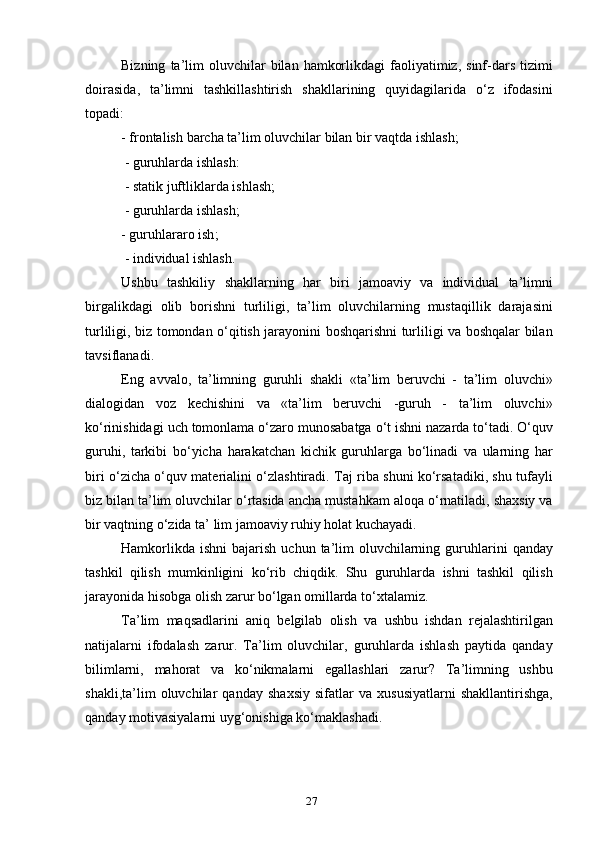 Bizning   ta ’ lim   oluvchilar   bilan   hamkorlikdagi   faoliyatimiz ,   sinf - dars   tizimi
doirasida ,   ta ’ limni   tashkillashtirish   shakllarining   quyidagilarida   o ‘ z   ifodasini
topadi :
-  frontalish   barcha   ta ’ lim   oluvchilar   bilan   bir   vaqtda   ishlash ;
 -  guruhlarda   ishlash :
 -  statik   juftliklarda   ishlash ;
 -  guruhlarda   ishlash ; 
-  guruhlararo   ish ;
 -  individual   ishlash .
Ushbu   tashkiliy   shakllarning   har   biri   jamoaviy   va   individual   ta ’ limni
birgalikdagi   olib   borishni   turliligi ,   ta ’ lim   oluvchilarning   mustaqillik   darajasini
turliligi ,   biz   tomondan   o ‘ qitish   jarayonini   boshqarishni   turliligi   va   boshqalar   bilan
tavsiflanadi .
Eng   avvalo ,   ta ’ limning   guruhli   shakli   « ta ’ lim   beruvchi   -   ta ’ lim   oluvchi »
dialogidan   voz   kechishini   va   « ta ’ lim   beruvchi   - guruh   -   ta ’ lim   oluvchi »
ko ‘ rinishidagi   uch   tomonlama   o ‘ zaro   munosabatga   o ‘ t   ishni   nazarda   to ‘ tadi .  O ‘ quv
guruhi ,   tarkibi   bo ‘ yicha   harakatchan   kichik   guruhlarga   bo ‘ linadi   va   ularning   har
biri   o ‘ zicha   o ‘ quv   materialini   o ‘ zlashtiradi .   Taj   riba   shuni   ko ‘ rsatadiki ,   shu   tufayli
biz   bilan   ta ’ lim   oluvchilar   o ‘ rtasida   ancha   mustahkam   aloqa   o ‘ rnatiladi ,  shaxsiy   va
bir   vaqtning   o ‘ zida   ta ’  lim   jamoaviy   ruhiy   holat   kuchayadi .
Hamkorlikda   ishni   bajarish   uchun   ta ’ lim   oluvchilarning   guruhlarini   qanday
tashkil   qilish   mumkinligini   ko ‘ rib   chiqdik .   Shu   guruhlarda   ishni   tashkil   qilish
jarayonida   hisobga   olish   zarur   bo ‘ lgan   omillarda   to ‘ xtalamiz .
Ta ’ lim   maqsadlarini   aniq   belgilab   olish   va   ushbu   ishdan   rejalashtirilgan
natijalarni   ifodalash   zarur .   Ta ’ lim   oluvchilar ,   guruhlarda   ishlash   paytida   qanday
bilimlarni ,   mahorat   va   ko ‘ nikmalarni   egallashlari   zarur ?   Ta ’ limning   ushbu
shakli , ta ’ lim   oluvchilar   qanday   shaxsiy   sifatlar   va   xususiyatlarni   shakllantirishga ,
qanday   motivasiyalarni   uyg ‘ onishiga   ko ‘ maklashadi .
27 