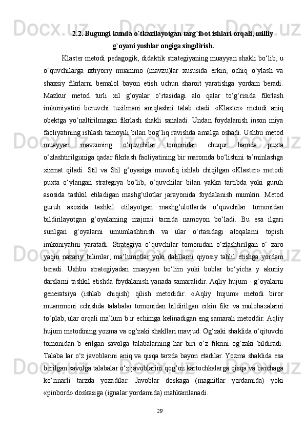 2.2.  Bugungi   kunda   o ` tkazilayotgan   targ ` ibot   ishlari   orqali ,  milliyg`oyani	 yoshlar	 ongiga	 singdirish	.
Klaster   metodi   pedagogik ,   didaktik   strategiyaning   muayyan   shakli   bo ‘ lib ,   u
o ‘ quvchilarga   ixtiyoriy   muammo   ( mavzu ) lar   xususida   erkin ,   ochiq   o ‘ ylash   va
shaxsiy   fikrlarni   bemalol   bayon   etish   uchun   sharoit   yaratishga   yordam   beradi .
Mazkur   metod   turli   xil   g ‘ oyalar   o ‘ rtasidagi   alo   qalar   to ‘ g ‘ risida   fikrlash
imkoniyatini   beruvchi   tuzilmani   aniqlashni   talab   etadi .   « Klaster »   metodi   aniq
obektga   yo ‘ naltirilmagan   fikrlash   shakli   sanaladi .   Undan   foydalanish   inson   miya
faoliyatining   ishlash   tamoyili   bilan   bog ‘ liq   ravishda   amalga   oshadi .   Ushbu   metod
muayyan   mavzuning   o ‘ quvchilar   tomonidan   chuqur   hamda   puxta
o ‘ zlashtirilguniga   qadar   fikrlash   faoliyatining   bir   maromda   bo ‘ lishini   ta ’ minlashga
xizmat   qiladi .   Stil   va   Stil   g ‘ oyasiga   muvofiq   ishlab   chiqilgan   « Klaster »   metodi
puxta   o ‘ ylangan   strategiya   bo ‘ lib ,   o ‘ quvchilar   bilan   yakka   tartibda   yoki   guruh
asosida   tashkil   etiladigan   mashg ‘ ulotlar   jarayonida   foydalanish   mumkin .   Metod
guruh   asosida   tashkil   etilayotgan   mashg ‘ ulotlarda   o ‘ quvchilar   tomonidan
bildirilayotgan   g ‘ oyalarning   majmui   tarzida   namoyon   bo ‘ ladi .   Bu   esa   ilgari
surilgan   g ‘ oyalarni   umumlashtirish   va   ular   o ‘ rtasidagi   aloqalarni   topish
imkoniyatini   yaratadi .   Strategiya   o ‘ quvchilar   tomonidan   o ‘ zlashtirilgan   o ‘   zaro
yaqin   nazariy   bilimlar ,   ma ’ lumotlar   yoki   dalillarni   qiyosiy   tahlil   etishga   yordam
beradi .   Ushbu   strategiyadan   muayyan   bo ‘ lim   yoki   boblar   bo ‘ yicha   y   akuniy
darslarni   tashkil   etishda   foydalanish   yanada   samaralidir .   Aqliy   hujum   -   g ‘ oyalarni
generatsiya   ( ishlab   chiqish )   qilish   metodidir .   « Aqliy   hujum »   metodi   biror
muammoni   echishda   talabalar   tomonidan   bildirilgan   erkin   fikr   va   mulohazalarni
to ‘ plab ,  ular   orqali   ma ’ lum   b   ir   echimga   kelinadigan   eng   samarali   metoddir .  Aqliy
hujum   metodining   yozma   va   og ‘ zaki   shakllari   mavjud .  Og ‘ zaki   shaklida   o ‘ qituvchi
tomonidan   b   erilgan   savolga   talabalarning   har   biri   o ‘ z   fikrini   og ‘ zaki   bildiradi .
Talaba   lar   o ‘ z   javoblarini   aniq   va   qisqa   tarzda   bayon   etadilar .   Yozma   shaklida   esa
berilgan   savolga   talabalar   o ‘ z   javoblarini   qog ‘ oz   kartochkalarga   qisqa   va   barchaga
ko ‘ rinarli   tarzda   yozadilar .   Javoblar   doskaga   ( magnitlar   yordamida )   yoki
« pinbord »  doskasiga  ( ignalar   yordamida )  mahkamlanadi .
29 