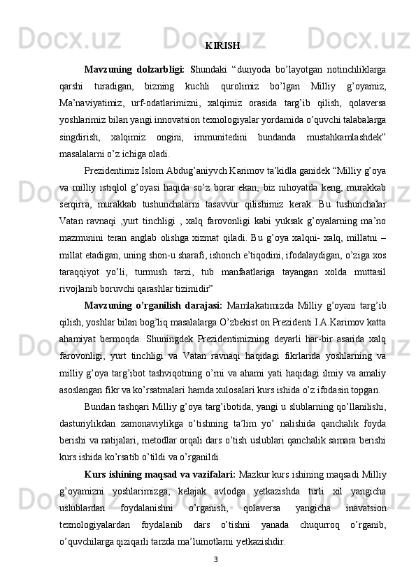 KIRISH
Mavzuning   dolzarbligi:   S hundaki   “dunyoda   bo’layotgan   notinchliklarga
qarshi   turadigan,   bizning   kuchli   qurolimiz   bo’lgan   Milliy   g’oyamiz,
Ma’naviyatimiz,   urf-odatlarimizni,   xalqimiz   orasida   targ’ib   qilish,   qolaversa
yoshlarimiz bilan yangi innovatsion texnologiyalar yordamida o’quvchi talabalarga
singdirish,   xalqimiz   ongini,   immunitedini   bundanda   mustahkamlashdek”
masalalarni o’z ichiga oladi.
Prezidentimiz Islom Abdug’aniyvch Karimov ta’kidla ganidek “Milliy g’oya
va   milliy   istiqlol   g’oyasi   haqida   so’z   borar   ekan,   biz   nihoyatda   keng,   murakkab
serqirra,   murakkab   tushunchalarni   tasavvur   qilishimiz   kerak.   Bu   tushunchalar
Vatan   ravnaqi   ,yurt   tinchligi   ,   xalq   farovonligi   kabi   yuksak   g’oyalarning   ma’no
mazmunini   teran   anglab   olishga   xizmat   qiladi.   Bu   g’oya   xalqni-   xalq,   millatni   –
millat etadigan, uning shon-u sharafi, ishonch e’tiqodini, ifodalaydigan, o’ziga xos
taraqqiyot   yo’li,   turmush   tarzi,   tub   manfaatlariga   tayangan   xolda   muttasil
rivojlanib boruvchi qarashlar tizimidir”
Mavzuning   o’rganilish   darajasi:   Mamlakatimizda   Milliy   g’oyani   targ’ib
qilish, yoshlar bilan bog’liq masalalarga O’zbekist on Prezidenti I.A.Karimov katta
ahamiyat   bermoqda.   Shuningdek   Prezidentimizning   deyarli   har-bir   asarida   xalq
farovonligi,   yurt   tinchligi   va   Vatan   ravnaqi   haqidagi   fikrlarida   yoshlarning   va
milliy g’oya targ’ibot  tashviqotning o’rni va ahami yati haqidagi  ilmiy va amaliy
asoslangan fikr va ko’rsatmalari hamda xulosalari kurs ishida o’z ifodasin topgan.
Bundan tashqari Milliy g’oya targ’ibotida, yangi u slublarning qo’llanilishi,
dasturiylikdan   zamonaviylikga   o’tishning   ta’lim   yo’   nalishida   qanchalik   foyda
berishi va natijalari, metodlar orqali dars o’tish uslublari qanchalik samara berishi
kurs ishida ko’rsatib o’tildi va o’rganildi.
Kurs ishining maqsad va vazifalari:  Mazkur kurs ishining maqsadi Milliy
g’oyamizni   yoshlarimizga,   kelajak   avlodga   yetkazishda   turli   xil   yangicha
uslublardan   foydalanishni   o’rganish,   qolaversa   yangicha   inavatsion
texnologiyalardan   foydalanib   dars   o’tishni   yanada   chuqurroq   o’rganib,
o’quvchilarga qiziqarli tarzda ma’lumotlarni yetkazishdir.
3 