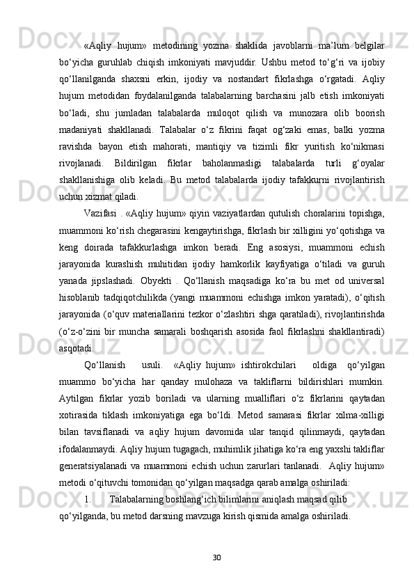 « Aqliy   hujum »   metodining   yozma   shaklida   javoblarni   ma ’ lum   belgilar
bo ‘ yicha   guruhlab   chiqish   imkoniyati   mavjuddir .   Ushbu   metod   to ‘ g ‘ ri   va   ijobiy
qo ‘ llanilganda   shaxsni   erkin ,   ijodiy   va   nostandart   fikrlashga   o ‘ rgatadi .   Aqliy
hujum   metodidan   foydalanilganda   talabalarning   barchasini   jalb   etish   imkoniyati
bo ‘ ladi ,   shu   jumladan   talabalarda   muloqot   qilish   va   munozara   olib   boorish
madaniyati   shakllanadi .   Talabalar   o ‘ z   fikrini   faqat   og ‘ zaki   emas ,   balki   yozma
ravishda   bayon   etish   mahorati ,   mantiqiy   va   tizimli   fikr   yuritish   ko ‘ nikmasi
rivojlanadi .   Bildirilgan   fikrlar   baholanmasligi   talabalarda   turli   g ‘ oyalar
shakllanishiga   olib   keladi .   Bu   metod   talabalarda   ijodiy   tafakkurni   rivojlantirish
uchun   xizmat   qiladi .
Vazifasi   . « Aqliy   hujum »   qiyin   vaziyatlardan   qutulish   choralarini   topishga ,
muammoni   ko ‘ rish   chegarasini   kengaytirishga ,  fikrlash   bir   xilligini   yo ‘ qotishga   va
keng   doirada   tafakkurlashga   imkon   beradi .   Eng   asosiysi ,   muammoni   echish
jarayonida   kurashish   muhitidan   ijodiy   hamkorlik   kayfiyatiga   o ‘ tiladi   va   guruh
yanada   jipslashadi .   Obyekti   .   Qo ‘ llanish   maqsadiga   ko ‘ ra   bu   met   od   universal
hisoblanib   tadqiqotchilikda   ( yangi   muammoni   echishga   imkon   yaratadi ),   o ‘ qitish
jarayonida   ( o ‘ quv   materiallarini   tezkor   o ‘ zlashtiri   shga   qaratiladi ),   rivojlantirishda
( o ‘ z - o ‘ zini   bir   muncha   samarali   boshqarish   asosida   faol   fikrlashni   shakllantiradi )
asqotadi .
Qo ‘ llanish       usuli .     « Aqliy   hujum »   ishtirokchilari       oldiga     qo ‘ yilgan
muammo   bo ‘ yicha   har   qanday   mulohaza   va   takliflarni   bildirishlari   mumkin .
Aytilgan   fikrlar   yozib   boriladi   va   ularning   mualliflari   o ‘ z   fikrlarini   qaytadan
xotirasida   tiklash   imkoniyatiga   ega   bo ‘ ldi .   Metod   samarasi   fikrlar   xilma - xilligi
bilan   tavsiflanadi   va   aqliy   hujum   davomida   ular   tanqid   qilinmaydi ,   qaytadan
ifodalanmaydi .  Aqliy   hujum   tugagach ,  muhimlik   jihatiga   ko ‘ ra   eng   yaxshi   takliflar
generatsiyalanadi   va   muammoni   echish   uchun   zarurlari   tanlanadi .    Aqliy   hujum »
metodi   o ‘ qituvchi   tomonidan   qo ‘ yilgan   maqsadga   qarab   amalga   oshiriladi :
1. Talabalarning   boshlang ‘ ich   bilimlarini   aniqlash   maqsad   qilib  
qo ‘ yilganda ,  bu   metod   darsning   mavzuga   kirish   qismida   amalga   oshiriladi .
30 