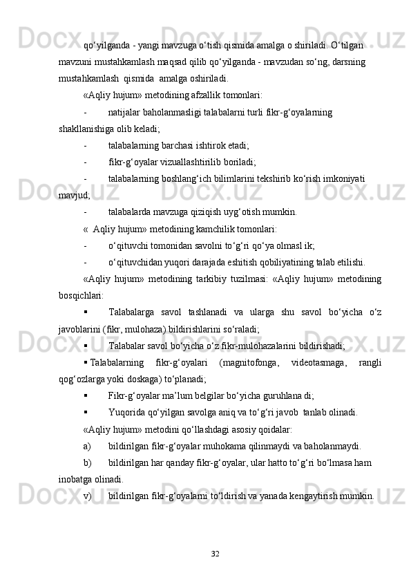 qo ‘ yilganda  -  yangi   mavzuga   o ‘ tish   qismida   amalga   o   shiriladi .  O ‘ tilgan  
mavzuni   mustahkamlash   maqsad   qilib   qo ‘ yilganda  -  mavzudan   so ‘ ng ,  darsning  
mustahkamlash    qismida    amalga   oshiriladi .
« Aqliy   hujum »  metodining   afzallik   tomonlari :
- natijalar baholanmasligi talabalarni turli fikr-g‘oyalarning 
shakllanishiga olib keladi;
- talabalarning barchasi ishtirok etadi;
- fikr - g ‘ oyalar   vizuallashtirilib   boriladi ;
- talabalarning   boshlang ‘ ich   bilimlarini   tekshirib   ko ‘ rish   imkoniyati  
mavjud ; 
- talabalarda   mavzuga   qiziqish   uyg ‘ otish   mumkin .
«  Aqliy hujum» metodining kamchilik tomonlari:
- o ‘ qituvchi   tomonidan   savolni   to ‘ g ‘ ri   qo ‘ ya   olmasl   ik ;
- o‘qituvchidan yuqori darajada eshitish qobiliyatining talab etilishi.
«Aqliy   hujum»   metodining   tarkibiy   tuzilmasi:   «Aqliy   hujum»   metodining
bosqichlari:
 Talabalarga   savol   tashlanadi   va   ularga   shu   savol   bo‘yicha   o‘z
javoblarini (fikr, mulohaza) bildirishlarini so‘raladi;
 Talabalar savol bo‘yicha o‘z fikr-mulohazalarini bildirishadi;
 Talabalarning   fikr-g‘oyalari   (magnitofonga,   videotasmaga,   rangli
qog‘ozlarga yoki doskaga) to‘planadi;
 Fikr-g‘oyalar ma’lum belgilar bo‘yicha guruhlana di;
 Yuqorida qo‘yilgan savolga aniq va to‘g‘ri javob  tanlab olinadi.
«Aqliy hujum» metodini qo‘llashdagi asosiy qoidalar:
a) bildirilgan fikr-g‘oyalar muhokama qilinmaydi va baholanmaydi.
b) bildirilgan har qanday fikr-g‘oyalar, ular hatto to‘g‘ri bo‘lmasa ham 
inobatga olinadi.
v) bildirilgan fikr-g‘oyalarni to‘ldirish va yanada kengaytirish mumkin.
32 