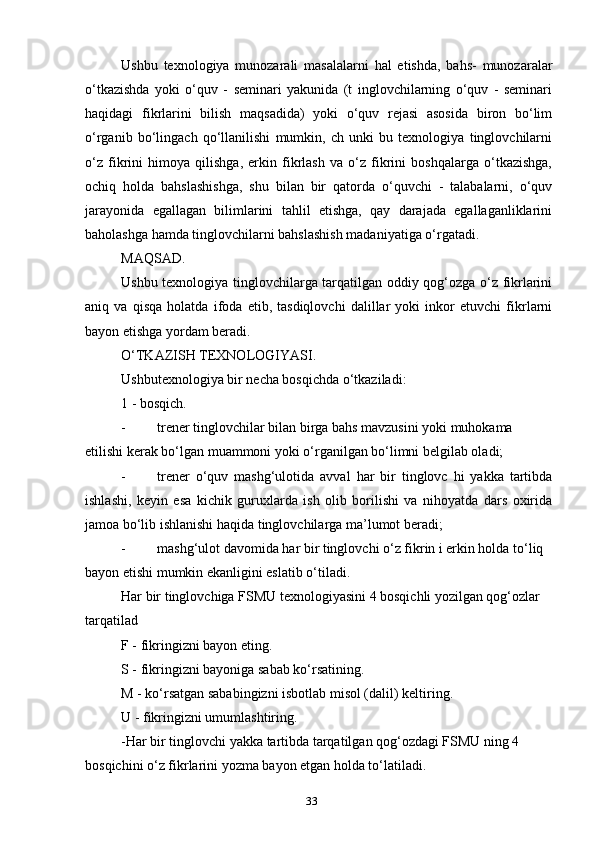Ushbu   texnologiya   munozarali   masalalarni   hal   etishda,   bahs-   munozaralar
o‘tkazishda   yoki   o‘quv   -   seminari   yakunida   (t   inglovchilarning   o‘quv   -   seminari
haqidagi   fikrlarini   bilish   maqsadida)   yoki   o‘quv   rejasi   asosida   biron   bo‘lim
o‘rganib   bo‘lingach   qo‘llanilishi   mumkin,   ch   unki   bu   texnologiya   tinglovchilarni
o‘z   fikrini   himoya   qilishga,   erkin   fikrlash   va   o‘z   fikrini   boshqalarga   o‘tkazishga,
ochiq   holda   bahslashishga,   shu   bilan   bir   qatorda   o‘quvchi   -   talabalarni,   o‘quv
jarayonida   egallagan   bilimlarini   tahlil   etishga,   qay   darajada   egallaganliklarini
baholashga hamda tinglovchilarni bahslashish madaniyatiga o‘rgatadi.
MAQSAD.
Ushbu texnologiya tinglovchilarga tarqatilgan oddiy qog‘ozga o‘z fikrlarini
aniq   va   qisqa   holatda   ifoda   etib,   tasdiqlovchi   dalillar   yoki   inkor   etuvchi   fikrlarni
bayon etishga yordam beradi.
O‘TKAZISH TEXNOLOGIYASI.
Ushbutexnologiya bir necha bosqichda o‘tkaziladi:
1 - bosqich.
- trener tinglovchilar bilan birga bahs mavzusini yoki muhokama 
etilishi kerak bo‘lgan muammoni yoki o‘rganilgan bo‘limni belgilab oladi;
- trener   o‘quv   mashg‘ulotida   avval   har   bir   tinglovc   hi   yakka   tartibda
ishlashi,   keyin   esa   kichik   guruxlarda   ish   olib   borilishi   va   nihoyatda   dars   oxirida
jamoa bo‘lib ishlanishi haqida tinglovchilarga ma’lumot beradi;
- mashg‘ulot davomida har bir tinglovchi o‘z fikrin i erkin holda to‘liq 
bayon etishi mumkin ekanligini eslatib o‘tiladi.
Har bir tinglovchiga FSMU texnologiyasini 4 bosqichli yozilgan qog‘ozlar 
tarqatilad
F - fikringizni bayon eting.
S - fikringizni bayoniga sabab ko‘rsatining.
M - ko‘rsatgan sababingizni isbotlab misol (dalil) keltiring.
U - fikringizni umumlashtiring.
-Har bir tinglovchi yakka tartibda tarqatilgan qog‘ozdagi FSMU ning 4 
bosqichini o‘z fikrlarini yozma bayon etgan holda to‘latiladi.
33 