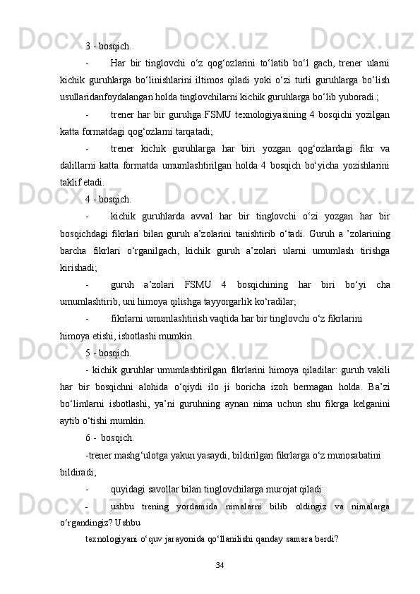 3 - bosqich.
- Har   bir   tinglovchi   o‘z   qog‘ozlarini   to‘latib   bo‘l   gach,   trener   ularni
kichik   guruhlarga   bo‘linishlarini   iltimos   qiladi   yoki   o‘zi   turli   guruhlarga   bo‘lish
usullaridanfoydalangan holda tinglovchilarni kichik guruhlarga bo‘lib yuboradi.;
- trener   har   bir   guruhga   FSMU   texnologiyasining   4   bosqichi   yozilgan
katta formatdagi qog‘ozlarni tarqatadi;
- trener   kichik   guruhlarga   har   biri   yozgan   qog‘ozlardagi   fikr   va
dalillarni   katta   formatda   umumlashtirilgan   holda   4   bosqich   bo‘yicha   yozishlarini
taklif etadi.
4 - bosqich.
- kichik   guruhlarda   avval   har   bir   tinglovchi   o‘zi   yozgan   har   bir
bosqichdagi   fikrlari   bilan   guruh   a’zolarini   tanishtirib   o‘tadi.   Guruh   a   ’ zolarining
barcha   fikrlari   o ‘ rganilgach ,   kichik   guruh   a ’ zolari   ularni   umumlash   tirishga
kirishadi ;
- guruh   a ’ zolari   FSMU   4   bosqichining   har   biri   bo ‘ yi   cha
umumlashtirib ,  uni   himoya   qilishga   tayyorgarlik   ko ‘ radilar ;
- fikrlarni   umumlashtirish   vaqtida   har   bir   tinglovchi   o ‘ z   fikrlarini  
himoya   etishi ,  isbotlashi   mumkin .
5 -  bosqich .
-   kichik   guruhlar   umumlashtirilgan   fikrlarini   himoya   qiladilar :   guruh   vakili
har   bir   bosqichni   alohida   o ‘ qiydi   ilo   ji   boricha   izoh   bermagan   holda .   Ba ’ zi
bo ‘ limlarni   isbotlashi ,   ya ’ ni   guruhning   aynan   nima   uchun   shu   fikrga   kelganini
aytib   o ‘ tishi   mumkin .
6 -   bosqich .
- trener   mashg ‘ ulotga   yakun   yasaydi ,  bildirilgan   fikrlarga   o ‘ z   munosabatini  
bildiradi ;
- quyidagi savollar bilan tinglovchilarga murojat qiladi:
- ushbu   trening   yordamida   nimalarni   bilib   oldingiz   va   nimalarga
o‘rgandingiz? Ushbu 
texnologiyani o‘quv jarayonida qo‘llanilishi qanday samara berdi?
34 