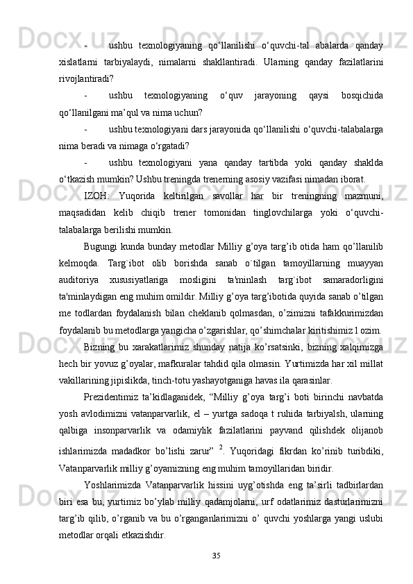 - ushbu   texnologiyaning   qo‘llanilishi   o‘quvchi-tal   abalarda   qanday
xislatlarni   tarbiyalaydi,   nimalarni   shakllantiradi.   Ularning   qanday   fazilatlarini
rivojlantiradi?
- ushbu   texnologiyaning   o‘quv   jarayoning   qaysi   bosqichida
qo‘llanilgani ma’qul va nima uchun?
- ushbu texnologiyani dars jarayonida qo‘llanilishi o‘quvchi-talabalarga
nima beradi va nimaga o‘rgatadi?
- ushbu   texnologiyani   yana   qanday   tartibda   yoki   qanday   shaklda
o‘tkazish mumkin? Ushbu treningda trenerning asosiy vazifasi nimadan iborat.
IZOH:   Yuqorida   keltirilgan   savollar   har   bir   treningning   mazmuni,
maqsadidan   kelib   chiqib   trener   tomonidan   tinglovchilarga   yoki   o‘quvchi-
talabalarga berilishi mumkin.
Bugungi  kunda bunday metodlar Milliy g’oya targ’ib otida ham  qo’llanilib
kelmoqda.   Targ`ibot   olib   borishda   sanab   o`tilgan   tamoyillarning   muayyan
auditoriya   xususiyatlariga   mosligini   ta'minlash   targ`ibot   samaradorligini
ta'minlaydigan eng muhim omildir.   Milliy g’oya targ’ibotida quyida sanab o’tilgan
me   todlardan   foydalanish   bilan   cheklanib   qolmasdan,   o’zimizni   tafakkurimizdan
foydalanib bu metodlarga yangicha o’zgarishlar, qo’shimchalar kiritishimiz l ozim.
Bizning   bu   xarakatlarimiz   shunday   natija   ko’rsatsinki,   bizning   xalqimizga
hech bir yovuz g’oyalar, mafkuralar tahdid qila olmasin. Yurtimizda har xil millat
vakillarining jipislikda, tinch-totu yashayotganiga havas ila qarasinlar.
Prezidentimiz   ta’kidlaganidek,   “Milliy   g’oya   targ’i   boti   birinchi   navbatda
yosh   avlodimizni   vatanparvarlik,   el   –   yurtga   sadoqa   t   ruhida   tarbiyalsh,   ularning
qalbiga   insonparvarlik   va   odamiylik   fazilatlarini   payvand   qilishdek   olijanob
ishlarimizda   madadkor   bo’lishi   zarur”   2
.   Yuqoridagi   fikrdan   ko’rinib   turibdiki,
Vatanparvarlik milliy g’oyamizning eng muhim tamoyillaridan biridir.
Yoshlarimizda   Vatanparvarlik   hissini   uyg’otishda   eng   ta’sirli   tadbirlardan
biri   esa   bu,   yurtimiz   bo’ylab   milliy   qadamjolarni,   urf   odatlarimiz   dasturlarimizni
targ’ib qilib,  o’rganib va  bu  o’rganganlarimizni  o’  quvchi   yoshlarga  yangi  uslubi
metodlar orqali etkazishdir.
35 