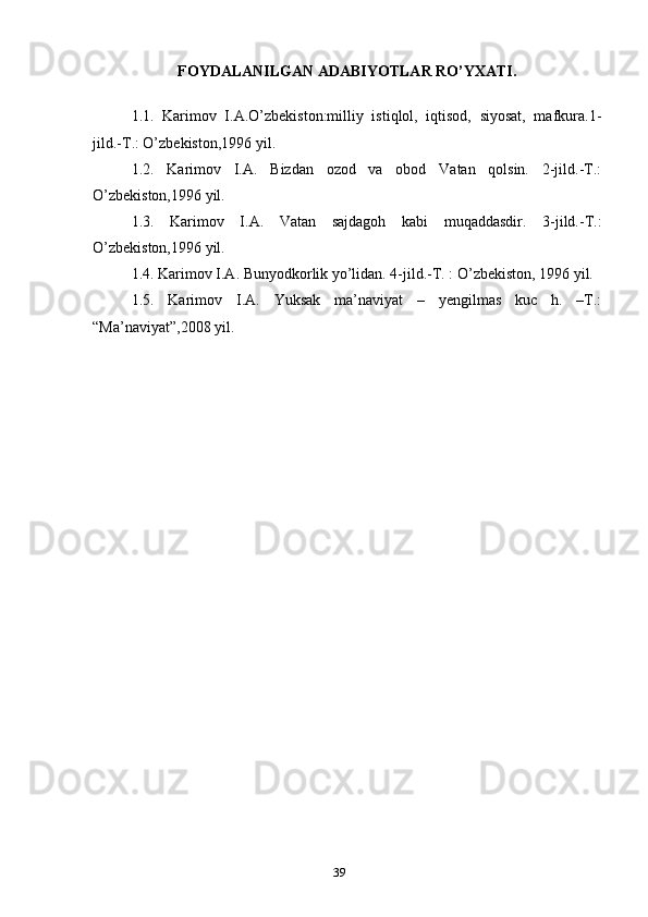 F OYDALANILGAN ADABIYOTLAR RO’YXATI.
1.1.   Karimov   I.A.O’zbekiston:milliy   istiqlol,   iqtisod,   siyosat,   mafkura.1-
jild.-T.: O’zbekiston,1996 yil.
1.2.   Karimov   I.A.   Bizdan   ozod   va   obod   Vatan   qolsin.   2-jild.-T.:
O’zbekiston,1996 yil.
1.3.   Karimov   I.A.   Vatan   sajdagoh   kabi   muqaddasdir.   3-jild.-T.:
O’zbekiston,1996 yil.
1.4. Karimov I.A. Bunyodkorlik yo’lidan. 4-jild.-T. : O’zbekiston, 1996 yil.
1.5.   Karimov   I.A.   Yuksak   ma’naviyat   –   yengilmas   kuc   h.   –T.:
“Ma’naviyat”,2008 yil.
39 