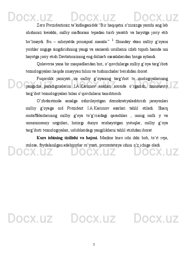 Zero Prezidentimiz ta’kidlaganidek “Bir haqiqatni o’zimizga yaxshi ang lab
olishimiz   kerakki,   milliy   mafkurani   tepadan   turib   yaratib   va   hayotga   joriy   etib
bo’lmaydi.   Bu   –   nihoyatda   prinsipial   masala.”   1
  Shunday   ekan   milliy   g’oyani
yoshlar ongiga singdirishning yangi va samarali usullarini izlab topish hamda uni
hayotga joriy etish Davlatimizning eng dolzarb masalalaridan biriga aylandi.
Qolaversa yana bir maqsadlaridan biri, o’quvchilarga milliy g’oya targ’iboti
texnologiyalari haqida muayyan bilim va tushunchalar berishdan iborat.
Fuqorolik   jamiyati   va   milliy   g’oyaning   targ’ibot   te   xnologiyalarining
yangicha   paradigmalarini   I.A.Karimov   asarlari   asosida   o’rganish,   zamonaviy
targ’ibot texnologiyalari bilan o’quvchilarni tanishtirish.
O’zbekistonda   amalga   oshirilayotgan   demokratiyalashtirish   jarayonlari
milliy   g’oyaga   oid   Prezident   I.A.Karimov   asarlari   tahlil   etiladi.   Sharq
mutaffakirlarining   milliy   g’oya   to’g’risidagi   qarashlari   ,   uning   milli   y   va
umuminsoniy   negizlari,   hozirgi   dunyo   erishayotgan   yutuqlar,   milliy   g’oya
targ’iboti texnologiyalari, uslublaridagi yangiliklarni tahlil etishdan iborat.
Kurs   ishining   tizilishi   va   hajmi.   Mazkur   kurs   ishi   ikki   bob,   to’rt   reja,
xulosa,   foydalanilgan adabiyotlar ro’yxati, prezentatsiya ishini o’z ichiga oladi.
5 