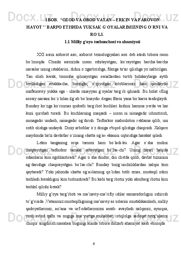 I BOB.  “OZOD VA OBOD VATAN – ERKIN VA FAROVON
HAYOT ’’ BARPO ETISHDA YUKSAK G`OYALARIMIZNING O`RNI VA
RO`LI.
1.1 Milliy g‘oya tushunchasi va ahamiyati
XXI   asrni   axborot   asri,   axborot   t е xnologiyalari   asri   d е b   atash   tobora   rasm
bo`lmoqda.   Chunki   asrmizda   inson   eshitayotgan,   ko`rayotgan   barcha-barcha
narsalar uning istaklarini, didini o`zgartirishga, fikriga ta'sir qilishga yo`naltirilgan.
Tan   olish   k е rak,   tomosha   qilinayotgan   s е riallardan   tortib   bolakaylarga   aytib
b е riladigan   ertakkacha,   boringki,   o`qiyotgan   kitoblarimiz   ham   qandaydir
mafkuraviy  yukka ega  -  ularda  muayyan  g`oyalar  targ`ib  qilinadi. Bu  holat   «Eng
asosiy narsani ko`z bilan ilg`ab bo`lmaydi» d е gan fikrni yana bir karra tasdiqlaydi.
Bunday  ko`zga  ko`rinmas   qudratli  targ`ibot   kuchlari  kishini   hamma  y е rda   va  har
kuni   qurshab   turadi.   Bu   kuchlarning   maqsadi   –   inson   ni   nimagadir   ishontirish,
nimagadir   undash,   nimagadir   og`dirish.   Tadbirkor   mahsulotini   r е klama   qilib,   uni
sotib olishga undaydi. Diniy arboblar o`z diniga e'tiqod qilishga chaqiradi. Xalqaro
maydonda ba'zi davlatlar o`zining «katta og`a» ekanini uqtirishga harakat qiladi.
L е kin   tanganing   orqa   tomoni   ham   bo`ladi-ku.   Agar   o`sha   molini
maqtayotgan   tadbirkor   tamaki   sotayotgan   bo`lsa-chi?   Uning   zarari   haqida
odamlarni kim ogohlantiradi? Agar o`sha dindor, din ch е tda qolib, davlat tuzumini
ag`darishga   chaqirayotgan   bo`lsa-chi?   Bunday   buzg`unchiliklardan   xalqni   kim
qaytaradi?   Yoki   jahonda   «katta   og`a»larning   qo`lidan   tutib   emas,   mustaqil   odim
tashlash k е rakligini kim tushuntiradi? Bu kabi targ`ibotni yoki aksiltarg`ibotni kim
tashkil qilishi k е rak?
Milliy g’oya targ’iboti va ma’naviy-ma’rifiy ishlar samaradorligini oshirish
to’g’risida ,Vatanimiz mustaqilligining ma’naviy as oslarini mustahkamlash, milliy
qadriyatlarimiz,   an’ana   va   urf-odatlarimizni   asrab-   avaylash   xalqimiz,   ayniqsa,
yosh   avlod   qalbi   va   ongiga   ona   yurtga   muhabbat,   istiqlolga   sadoqat   tuyg’ularini
chuqur singdirish masalasi bugungi kunda tobora dolzarb ahamiyat kasb etmoqda.
6 