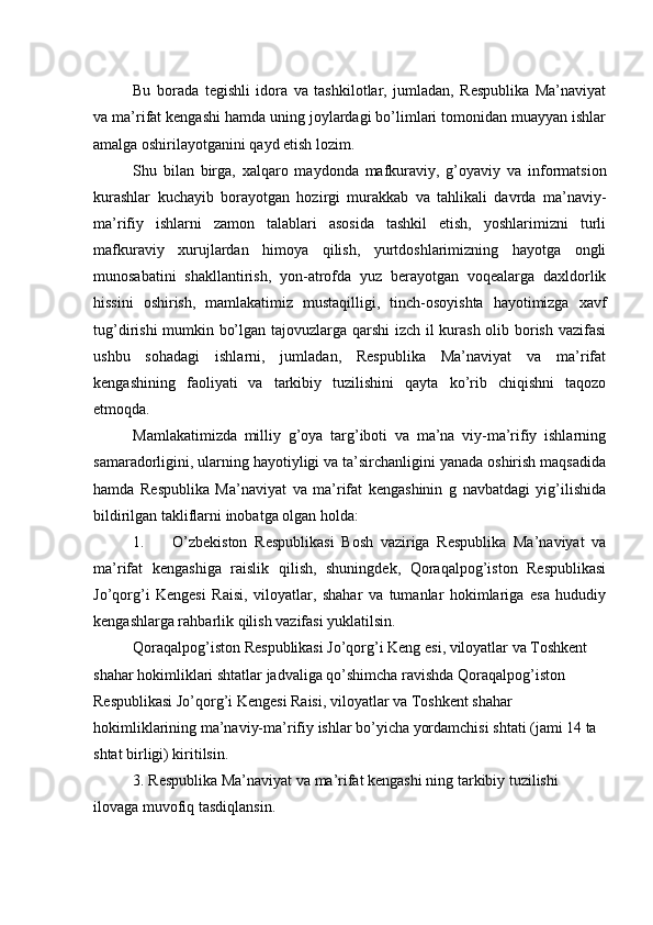 Bu   borada   tegishli   idora   va   tashkilotlar,   jumladan,   Respublika   Ma’naviyat
va ma’rifat kengashi hamda uning joylardagi bo’limlari tomonidan muayyan ishlar
amalga oshirilayotganini qayd etish lozim.
Shu   bilan   birga,   xalqaro   maydonda   mafkuraviy,   g’oyaviy   va   informatsion
kurashlar   kuchayib   borayotgan   hozirgi   murakkab   va   tahlikali   davrda   ma’naviy-
ma’rifiy   ishlarni   zamon   talablari   asosida   tashkil   etish,   yoshlarimizni   turli
mafkuraviy   xurujlardan   himoya   qilish,   yurtdoshlarimizning   hayotga   ongli
munosabatini   shakllantirish,   yon-atrofda   yuz   berayotgan   voqealarga   daxldorlik
hissini   oshirish,   mamlakatimiz   mustaqilligi,   tinch-osoyishta   hayotimizga   xavf
tug’dirishi mumkin bo’lgan tajovuzlarga qarshi  izch il kurash olib borish vazifasi
ushbu   sohadagi   ishlarni,   jumladan,   Respublika   Ma’naviyat   va   ma’rifat
kengashining   faoliyati   va   tarkibiy   tuzilishini   qayta   ko’rib   chiqishni   taqozo
etmoqda.
Mamlakatimizda   milliy   g’oya   targ’iboti   va   ma’na   viy-ma’rifiy   ishlarning
samaradorligini, ularning hayotiyligi va ta’sirchanligini yanada oshirish maqsadida
hamda   Respublika   Ma’naviyat   va   ma’rifat   kengashinin   g   navbatdagi   yig’ilishida
bildirilgan takliflarni inobatga olgan holda:
1. O’zbekiston   Respublikasi   Bosh   vaziriga   Respublika   Ma’naviyat   va
ma’rifat   kengashiga   raislik   qilish,   shuningdek,   Qoraqalpog’iston   Respublikasi
Jo’qorg’i   Kengesi   Raisi,   viloyatlar,   shahar   va   tumanlar   hokimlariga   esa   hududiy
kengashlarga rahbarlik qilish vazifasi yuklatilsin.
Qoraqalpog’iston Respublikasi Jo’qorg’i Keng esi, viloyatlar va Toshkent 
shahar hokimliklari shtatlar jadvaliga qo’shimcha ravishda Qoraqalpog’iston 
Respublikasi Jo’qorg’i Kengesi Raisi, viloyatlar va Toshkent shahar 
hokimliklarining ma’naviy-ma’rifiy ishlar bo’yicha yordamchisi shtati (jami 14 ta 
shtat birligi) kiritilsin.
3. Respublika Ma’naviyat va ma’rifat kengashi ning tarkibiy tuzilishi 
ilovaga muvofiq tasdiqlansin. 