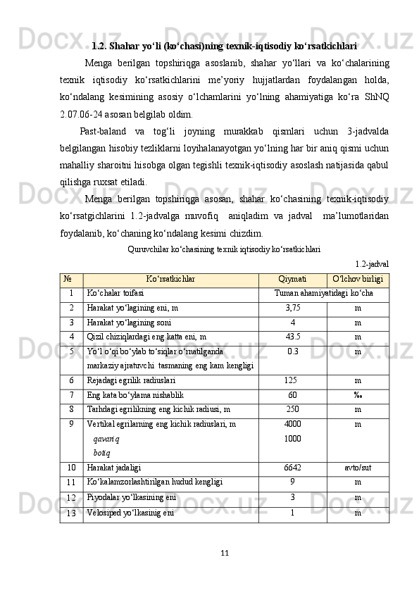 1.2.   Shahar yo‘li (ko‘chasi)ning texnik-iqtisodiy ko‘rsatkichlari
Menga   berilgan   topshiriqga   asos lanib ,   shahar   yo‘llari   va   ko‘chalarining
texnik   iqtisodiy   ko‘rsatkichlarini   me’yoriy   hujjatlardan   foydalan gan   holda ,
ko‘ndalang   kesimining   asosiy   o‘lchamlarini   yo‘lning   ahamiyatiga   ko‘ra   ShNQ
2.07.06-24  asosan belgilab oldim.
Past-baland   va   tog‘li   joyning   murakkab   qismlari   uchun   3-jadvalda
belgilangan hisobiy tezliklarni loyihalanayotgan yo‘lning har bir aniq qismi uchun
mahalliy sharoitni hisobga olgan tegishli texnik-iqtisodiy asoslash natijasida qabul
qilishga ruxsat etiladi.
Menga   berilgan   topshiriqga   asosan,   shahar   ko‘chasining   texnik-iqtisodiy
ko‘rsatgichlarini   1.2 -jadvalga   muvofiq     aniqladim   va   jadval     ma’lumotlaridan
foydalanib, ko‘chaning ko‘ndalang kesimi chizdim .
Quruvchilar ko‘chasining texnik iqtisodiy ko‘rsatkichlari
1.2-jadval
№ Ko‘rsatkichlar Qiymati O‘lchov   birligi
1 Ko‘chalar toifasi Tuman ahamiyatidagi ko‘cha
2 Harakat  yo‘lagining  eni, m 3,75 m
3 Harakat  yo‘lagining  soni                          4 m
4 Qizil chiziqlarda gi  eng katta eni, m 43.5 m
5 Yo‘l o‘qi bo‘ylab to‘siqlar o‘rnatilganda 
markaziy ajratuvchi  tasmaning  e ng kam kengligi 0.3 m
6 Rejadagi   egrilik   radiuslari 125 m
7 Eng   kata   bo‘ylama   nishablik 60 ‰
8 Tar h dagi   egrilikning eng kichik radiusi, m 250 m
9 Vertikal egrilarning eng kichik radiuslari, m
qavariq
botiq 4000
1000 m
10 Harakat  jadaligi 6642 avto /sut
11 Ko‘kalamzorlashtirilgan hudud kengligi 9 m
12 Piyodalar yo‘lkasining eni 3 m
13 Velosiped yo‘lkasinig eni 1 m
11 