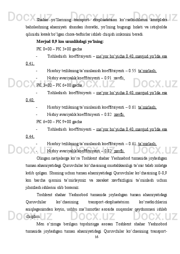 Shahar   yo‘llarining   transport-   ekspluatatsion   ko‘rsatkichlarini   kompleks
baholashning   ahamiyati   shundan   iboratki,   yo‘lning   bugungi   holati   va   istiqbolda
qilinishi kerak bo‘lgan chora-tadbirlar ishlab chiqish imkonini beradi.  
Mavjud  0,9  km  uzunlikdagi  yo‘lning:
PK 0+00 – PK 3+00 gacha  
 Tishlashish   koeffi t s iy enti –   me’yor bo‘yicha 0.40, mavjud yo‘lda esa
0.41;
 Hisobiy tezlikning ta’minlanish koeffitsiyenti – 0.55   ta’mirlash;
 Nisbiy avariyalik koeffitsiyenti – 0.91  xavfli .
PK 3+00 – PK 6+00 gacha 
 Tishlashish   koeffitsiyenti –  me’yor bo‘yicha 0.40, mavjud yo‘lda esa
0.40;
 Hisobiy tezlikning ta’minlanish koeffitsiyenti – 0.61   ta’mirlash;
 Nisbiy avariyalik koeffitsiyenti – 0.82   xavfli.
PK 6+00 – PK 9+00 gacha 
 Tishlashish   koeffitsiyenti –  me’yor bo‘yicha 0.40, mavjud yo‘lda esa
0.44;
 Hisobiy tezlikning ta’minlanish koeffitsiyenti – 0.61   ta’mirlash;
 Nisbiy avariyalik koeffitsiyenti – 0.82   xavfli.
Olingan natijalarga ko‘ra Toshkent  shahar  Yashnabod  tumanida joylashgan
tuman ahamiyatidagi Quruvchilar ko‘chasining mustahkamligi ta’mir talab xolatga
kelib qolgan. Shuning uchun tuman ahamiyatidagi Quruvchilar ko‘chasining 0-0,9
km   barcha   qismini   ta’mirlaymiz   va   xarakat   xavfsizligini   ta’minlash   uchun
jihozlash ishlarini olib boramiz.
Toshkent   shahar   Yashnobod   tumanida   joylashgan   tuman   ahamiyatidagi
Quruvchilar   ko‘chasining   transport-ekspluatatsion   ko‘rsatkichlarini
aniqlaganimdan   keyin,   ushbu   ma’lumotlar   asosida   nuqsonlar   qaydnomasi   ishlab
chiqdim.
Men   o‘zimga   berilgan   topshiriqga   asosan   Toshkent   shahar   Yashnobod
tumanida   joylashgan   tuman   ahamiyatidagi   Quruvchilar   ko‘chasining   transport-
16 