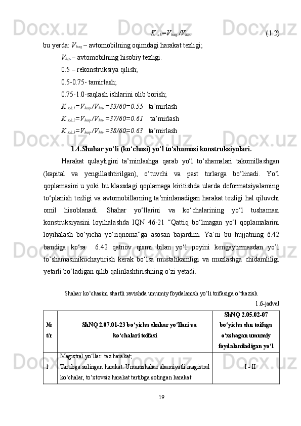 K 
x.k =V
haq ./V
his .                                           (1.2)
bu yerda:  V
haq  – avtomobilning oqimdagi harakat tezligi;
V
his . – avtomobilning hisobiy tezligi. 
0.5 – rekonstruksiya qilish;
0.5-0.75- tamirlash;
0.75-1.0-saqlash ishlarini olib borish;
K 
x.k .1 =V
haq ./V
his . =33/60=0.55    ta’mirlash
K 
x.k.2 =V
haq ./V
his .=37/60=0.61     ta’mirlash
K 
x.k.3 =V
haq ./V
his .=38/60=0.63    ta’mirlash
1.4.Shahar yo‘li (ko‘chasi)  yo‘l to‘shamasi konstruksiya lar i.
Harakat   qulayligini   ta’minlashga   qarab   yo‘l   to‘shamalari   takomillashgan
(kapital   va   yengillashtirilgan),   o‘tuvchi   va   past   turlarga   bo‘linadi.   Yo‘l
qoplamasini u yoki bu klassdagi  qoplamaga kiritishda ularda deformatsiyalarning
to‘planish tezligi va avtomobillarning ta’minlanadigan harakat tezligi hal qiluvchi
omil   hisoblanadi.   Shahar   yo‘llarini   va   ko‘chalarining   yo‘l   tushamasi
konstruksiyasini   loyihalashda   IQN   46-21   “Qattiq   bo‘lmagan   yo‘l   qoplamalarini
loyihalash   bo‘yicha   yo‘riqnoma”ga   asosan   bajardim.   Ya`ni   bu   hujjatning   6.42
bandiga   ko‘ra     6.42   qatnov   qismi   bilan   yo‘l   poyini   kengaytirmasdan   yo’l
to’shamasinikuchaytirish   kerak   bo‘lsa   mustahkamligi   va   muzlashga   chidamliligi
yetarli bo‘ladigan qilib qalinlashtirishning o‘zi yetadi.
Shahar ko‘chasini shartli ravishda umumiy foydalanish yo‘li toifasiga o‘tkazish
1.6-jadval
№ 
t/r ShNQ  2.07.01- 2 3  bo‘yicha shahar yo‘llari va
ko‘chalari toifasi ShNQ  2.05.02-07
bo‘yicha shu toifaga
o‘xshagan umumiy
foydalaniladigan yo‘l
1 Magistral yo‘llar: tez harakat;
Tartibga solingan harakat. Umumshahar ahamiyatli magistral
ko‘chalar, to‘xtovsiz harakat tartibga solingan harakat I - II
19 