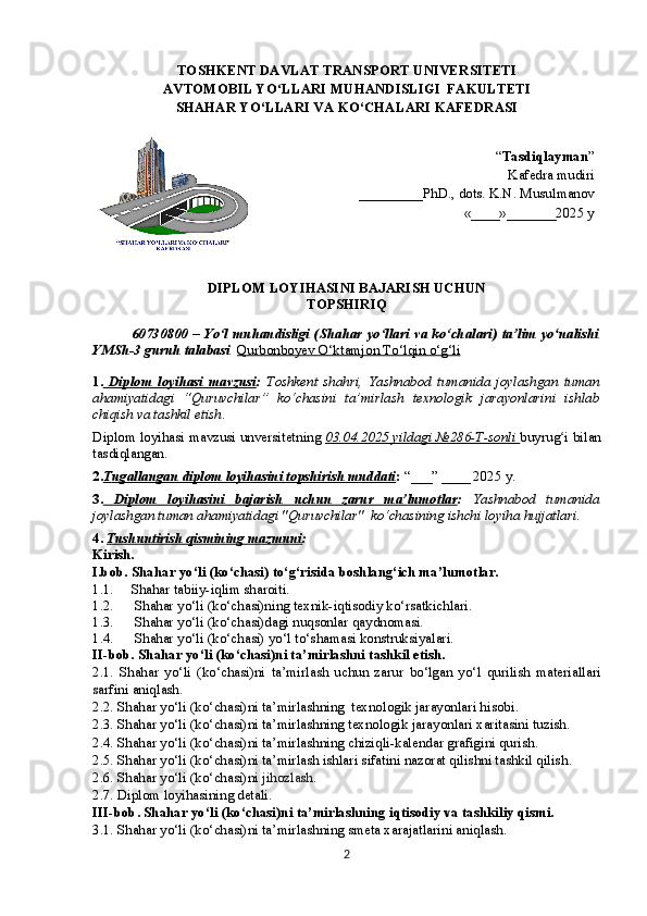TOSHKENT DAVLAT TRANSPORT UNIVERSITETI
AVTOMOBIL YO LLARI MUʻ H ANDISLIGI   FAKULTET I   
SHAHAR YO‘LLARI VA KO‘CHALARI   KAFEDRASI 
“ Tasdiqlayman ”
Kafedra mudiri
__ _______PhD., dots. K.N. Musulmanov
«____»_______202 5  y
DIPLOM LOYIHASINI BAJARISH UCHUN 
TOPSHIRIQ
60730800 – Yo‘l muhandisligi (Shahar yo‘llari va ko‘chalari) ta’lim yo nalishi	
ʻ
YMSh-3   guruh talabasi    Qurbonboyev O‘ktamjon To‘lqin o‘g‘li
1.   Diplom   loyihasi      mavzusi    :   Toshkent   shahri,   Yashnabod   tumanida   joylashgan   tuman
ahamiyatidagi   “Quruvchilar”   ko‘chasini   ta’mirlash   texnologik   jarayonlarini   ishlab
chiqish va tashkil etish .
Diplom loyihasi  mavzusi unversitetning  03.04.2025 yildagi №286-T-sonli        buyrug i bilan
ʻ
tasdiqlangan.
2. T    ugallangan     d   iplom loyihasini topshirish muddati    :   “___” ____ 2025 y.  
3.   Diplom   loyihasini   bajarish         uchun   zarur   ma    ’   lumotlar    :   Yashnabod   tumanida
joylashgan tuman ahamiyatidagi "Quruvchilar"   ko‘chasining ishchi  loyiha hujjatlari.
4.   Tushuntirish qismining mazmuni :  
Kirish. 
I.bob. Shahar yo‘li  ( ko‘cha s i) to‘g‘risida boshlang‘ich ma’lumotlar.
1.1. Shahar tabiiy-iqlim sharoiti.  
1.2.   Shahar yo‘li (ko‘chasi)ning texnik-iqtisodiy ko‘rsatkichlari.
1.3.   Shahar yo‘li (ko‘chasi)dagi  nuqsonlar qaydnomasi.
1.4.   Shahar yo‘li (ko‘chasi)  yo‘l to‘shamasi konstruksiya lar i.
II-bob.  Shahar yo‘li (ko‘chasi)ni  ta’mirlashni tashkil etish.
2.1.   Shahar   yo‘li   (ko‘chasi)ni   ta’mirlash   uchun   zarur   bo‘lgan   yo‘l   qurilish   materiallari
sarfini aniqlash.
2.2.  Shahar yo‘li (ko‘chasi)ni ta’mirlashning  texnologik jarayonlari hisobi .
2.3.  Shahar yo‘li (ko‘chasi)ni ta’mirlashning texnologik jarayonlari xaritasini tuzish .
2.4.  Shahar yo‘li (ko‘chasi)ni ta’mirlashning chiziqli-kalendar grafigini qurish . 
2.5.  Shahar yo‘li (ko‘chasi)ni ta’mirlash ishlari sifatini nazorat qilishni tashkil qilish .
2 .6.  Shahar yo‘li (ko‘chasi)ni   jihozlash . 
2. 7 .  Diplom loyihasining detali.
III- bob .  Shahar yo‘li (ko‘chasi)ni ta’mirlashning iqtisodiy va tashkiliy qismi.
3.1.  Shahar yo‘li (ko‘chasi)ni ta’mirlashning smeta xarajatlarini aniqlash.
2 