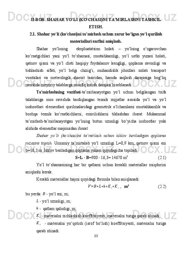 II-BOB.  SHAHAR YO‘LI (KO‘CHASI)NI  TA’MIRLASHNI TASHKIL
ETISH.
2.1.  Shahar yo‘li (ko‘chasi)ni ta’mirlash uchun zarur bo‘lgan yo‘l qurilish
materiallari sarfini aniqlash.
Shahar   yo‘lining     ekspluatatsion   holati   –   yo‘lning   o‘zgar u vchan
ko‘rsatgichlari   yani   yo‘l   to‘shamasi,   mustahkamligi,   yo‘l   ustki   yuzasi   holati,
qatnov   qismi   va   yo‘l   cheti   haqiqiy   foydalanuv   kengligi,   qoplama   ravonligi   va
tishlashish   sifati,   yo‘l   belgi   chizig‘i,   muhandislik   jihozlari   xolati   transport
vositalari   va   meterologik   sharoit   tasiridan,   hamda   saqlash   darajasiga   bog‘liq
ravishda meyoriy talablarga muofiq kelish darajasi hisoblanadi.   
Ta’mirlashning   vazifasi -ta’mirlanayotgan   yo‘l   uchun   belgilangan   toifa
talablariga   mos   ravishda   tasdiqlangan   tex nik   xujjatlar   asosida   yo‘l   va   yo‘l
inshootlari   elementlari   qurilmalaridagi   geometrik   o‘lchamlarni   mustahkamlik   va
boshqa   texnik   ko‘rsatkichlarni,   emirilishlarni   tiklashdan   iborat.   Mukammal
ta’mirlash-ta’mirlanayotgan   yo‘lning   butun   uzunligi   bo‘yicha   inshootlar   yoki
alohida elementlar majmuidan iborat.
Shahar   yo‘li   (ko‘chasi)ni   ta’mirlash   uchun   ishlov   beriladigan   qoplama
yuzasini   topish.   Umumiy   ta’mirtalab   yo‘l   uzunligi   L=0,9   km,   qatnov   qismi   eni
b=16,3 m.   Ishlov beriladigan qoplama yuzasi quyidagicha topiladi:
S= L  ‧   B =900   16,3= 14670 m‧ 2
                             (2.1)    
Yo‘l   to‘shamasining   har   bir   qatlami   uchun   kerakli   materiallar   miqdorini
aniqlashi kerak.
Kerakli materiallar hajmi quyidagi formula bilan aniqlanadi:	
V=	B∗L∗h∗Kz∗K	y
  ,     m 3
                            (2.2)    
bu  y erda:  	
B   -  yo‘l eni, m;	
L
  -  yo‘l uzunligi, m;
h
 -  qatlam qalinligi, m;
K
z  - materialni zichlashish koeffitsiyenti, materialni turiga qarab olinadi;
K
y     -   materialni   yo‘qotish   (isrof   bo‘lish)   koeffitsiyenti,   materialni   turiga
qarab olinadi.
23 