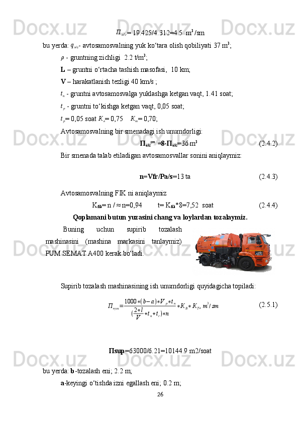 П
а / с =  19.425/4.312=4.5    m 3 
/sm
bu yerda: qа/с - avtosamosvalning yuk ko‘tara olish qobiliyati 37 m 3
;
ρ
 - gruntning zichligi   2.2 t/m 3
;
L  – gruntni o‘rtacha tashish masofasi,   10  km ;  
V  – harakatlanish tezligi 40 km/s ;
t
n  - gruntni avtosamosvalga yuklashga ketgan vaqt, 1.41 soat; 
t
p  - gruntni to‘kishga ketgan vaqt, 0,05 soat;
t
p = 0,05 soat  К
в = 0,75     К
т = 0,70;
Avtosamosvalning bir smenadagi ish unumdorligi:
П
a/c s m
 =8∙ П
a/c =36  m 3
                                   (2.4 .2 )
Bir smenada talab etiladigan avtosamosvallar sonini aniqlaymiz :
n =Vfr/Pa/s = 13 ta                                       (2.4.3)
Avtosamosvalning FIK ni aniqlaymiz
K
fik = n / ≈ n =0,94          t= K
fik *8= 7,52   soat                           (2.4.4)
Qoplamani butun yuzasini chang va loylardan tozalaymiz.
Buning   uchun   supirib   tozalash
mashinasini   (mashina   markasini   tanlaymiz)
PUM  SEMAT A400  kerak bo‘ladi .
S upirib tozalash mashinasining ish unumdorligi quyidagicha topiladi :
П
пум = 1000 ∗ ( b − a ) ∗ V
p ∗ t
н
( 2 ∗ l
V + t
n + t
r ) ∗ n ∗ К
В ∗ К
Т , m 3
/ sm
                        (2.5.1)
П sup =63000/6.21=10144.9 m2/soat
bu yerda:  b -tozalash eni; 2.2  m ;
a -keyingi o‘tishda izni egallash eni ;   0.2  m ;
26 