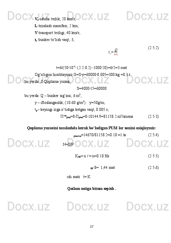 V
p -ishchi tezlik;   20  km/s ;
L -tozalash masofasi;   2  km ;
V -transport tezligi;   40  km/s ;
t
n -bunker to‘lish vaqt; 3;tн=	Q
¿¿
                               (2.5.2)
t=6/(50∙10 -6
∙ (2.2-0.2) ∙1000∙20)=6/2=3 soat
Og‘irligini hisoblaymiz G=S∙y=60000∙0.005=300 kg =0.3 t
bu yerda:  S -Qoplama yuzasi;  
S=4000∙15=60000
bu yerda: Q – bunker sig‘imi;   6  m 3
;
y –  ifloslanganlik; (10-60 g/m 2
)  .  y=50g/m;
t
g   –  keyingi izga o‘tishga ketgan vaqt; 0.005 s ;
П sm
pum =8∙П
pum =8∙10144.9=81158.2 m 2
/smena        (2.5.3)
Qoplama yuzasini tozalashda kerak bo‘ladigan PUM lar sonini aniqlaymiz:
N=S/P pum/sm = 14670/81158.2=0.18  ≈ 1  ta                       (2.5.4)
K
fik = n / ≈ n=0.18 fik                                 (2.5.5)
ish soati   t= K fik ∙8=  1,44 soat                                 (2.5.6)
Qatlam ustiga bitum sepish . 
27 