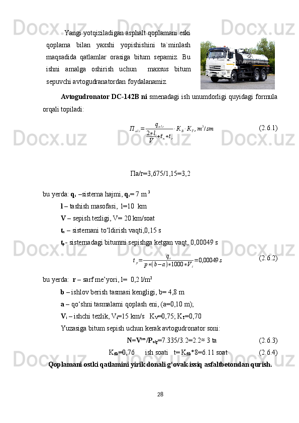 Yangi yotqiziladigan asphalt qoplamani eski
qoplama   bilan   yaxshi   yopishishini   ta`minlash
maqsadida   qatlamlar   orasiga   bitum   sepamiz.   Bu
ishni   amalga   oshirish   uchun     maxsus   bitum
sepuvchi avtogudranatordan foydalanamiz.
Avtogudronator  DC-142B  ni   smenadagi ish unumdorligi quyidagi formula
orqali topiladi:
П
a / г = q
a / г
2 ∗ l
V + t
n + t
r ∙ К
В ∙ К
Т , m 3
/ sm
                           (2.6.1)
Па/г=3,675/1,15=3,2
bu yerda:  q
s  –sisterna hajmi,  q
s = 7 m  3 
l  – tashish masofasi,  l=10  km 
V  – sepish tezligi, V= 20 km/soat
t
n  – s isternani to‘ldirish vaqti , 0,15   s  
t
p -  sisternadagi bitumni sepishga ketgan vaqt,  0,00049  stр=	qs	
р∗(b−	a)∗1000	∗Vi
=0,00049	s
                      (2.6.2)
b u  y erda :   r  –  sarf me’yori ,  l =     0,2  l/m 2 
b  –  ishlov berish tasmasi kengligi ,  b =  4,8   m  
a  –  qo‘shni tasmalarni qoplash eni , (a=0,10  m );
V
i   –  ishchi tezlik ,  V
i =15  km / s    K
V =0,75; K
T =0,70
Yuzasiga bitum sepish uchun kerak avtogudronator soni:
N=V sm
/P
a/g =7.335/3.2=2.2	
≈  3 ta                          (2.6.3)
K
fik =0,76      ish soati   t= K
fik *8=6.11 soat                    (2.6.4)
Qoplamani ostki qatlamini yirik donali g‘ovak issiq asfaltbetondan qurish.
28 