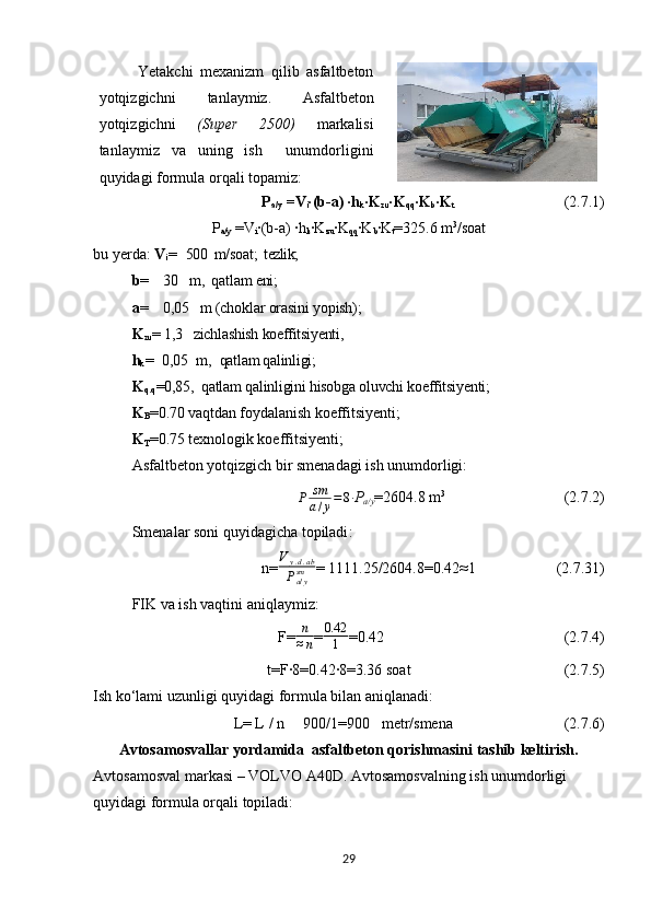 Yetakchi   mexanizm   qilib   asfaltbeton
yotqizgichni   tanlaymiz.   Asfaltbeton
yotqizgichni   (Super   2500)   markalisi
tanlaymiz   va   uning   ish     unumdorligini
quyidagi formula orqali topamiz:
P
a/y  =V
i ∙(b-a) ∙h
k ∙K
zu ∙K
qq ∙K
b ∙K
t                                 (2. 7.1 )
P
a/y  =V
i ∙(b-a) ∙h
k ∙K
zu ∙K
qq ∙K
b ∙K
t =325.6  m 3
/soat
bu yerda:  V
i =   500   m/soat ;  tezlik;
b =    30   m,  qatlam eni; 
a =    0,05   m (choklar orasini yopish); 
K
zu = 1,3   zichlashish koeffitsiyenti,
h
k =  0,0 5   m,   qatlam qalinligi; 
K
q.q =0,85,  qatlam qalinligini hisobga oluvchi koeffitsiyenti;
K
B =0.70  vaqtdan foydalanish koeffitsiyenti;
K
T =0.75  texnologik koeffitsiyenti;
Asfaltbeton yotqizgich bir smenadagi ish unumdorligi:
P sm
a / y = 8 ∙
P
a/y =2604.8 m 3
                                (2. 7.2 )
Smenalar soni quyidagicha topiladi :
n=Vy.d.ab	
Pa/ysm = 1111.25/2604.8=0.42 ≈ 1                       (2. 7.31 )
FIK va ish vaqti ni aniqlaymiz :
F= n
≈ n = 0.42
1 =0.42                                                (2. 7.4 )
t=F∙8=0.42∙8=3.36 soat                                         (2. 7.5 )
Ish  ko‘lami  uzunligi quyidagi formula bilan aniqlanadi:
L= L / n     900/1=900   metr/smena                              ( 2. 7.6 )
Avtosamosvallar yordamida  asfaltbeton qorishmasini tashib keltirish.
Avtosamosval markasi  –  VOLVO A40D.   Avtosamosvalning ish unumdorligi 
quyidagi formula orqali topiladi :
29 