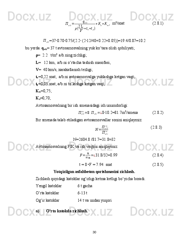 П
а / с = q
а/с
ρ ( 2 L
V + t
n + t
p ) ∗ К
в ∗ К
т ,
   m 3
/soat                            (2.8.1)П	а/с
=37∙0.70∙0.75/(2.2∙ (2∙12/40+0.22+0.05))=19.4/0.87=10.2
b u  y erda :  q
a/c =   37   t avtosamosvalning yuk ko‘tara olish qobiliyati;
ρ =    2.2    t/m 3 
 a/b.ning zichligi;
L =    12  km,  a/b.ni o‘rtacha tashish masofasi, 
V =    40  km/s, xarakatlanish tezligi;  
t
n =0,22 soat,  a/b.ni avtosamosvalga yuklashga ketgan vaqt;
t
p =0,05 soat, a/b.ni to‘kishga ketgan vaqt ;
K
m =0,75;
K
v =0,70;
Avtosamosvalning bir ish smenasidagi ish unumdorligi:	
П	а/ссм	=8∙П	а/с=¿
8∙10.2=81.7 m 3
/smena               (2.8.2)
Bir smenada talab etiladigan avtosamosvallar sonini aniqlaymiz :
                           N = П
а / ёсм
П
а / ссм                                (2.8.3)
N= 2604.8  /81.7=31.8 ≈ 32
Avtosamosvalning FIK va ish vaqtini  aniqlaymiz :
F = n
≈ n = ¿
31.8/32=0.99                                   (2.8.4)
t = 8 •F =  7.94   soat                                         (2.8.5)
Yotqizilgan asfaltbeton qorishmasini zichlash.
Zichlash quyidagi katoklar og‘irligi ketma ketligi bo‘yicha boradi. 
Yengil katoklar   6 t gacha
O‘rta katoklar 6-13 t
Og‘ir katoklar 14 t va undan yuqori
a) O‘rta katokda zichlash.
30 