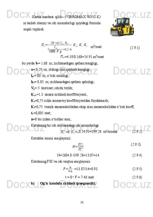 Katok markasi  qilib–   ( VIBROMAX   W152 K )
ni tanlab olamiz va ish unumdorligi quyidagi formula
orqali topiladi.  П	к=	(b−	a)∙lpr∙hsl	
(	lpr	
1000	∙V	p∙+tn)∙n
∙Kzu∙Kv∙Kt
      m 3
/soat                      
         (2. 9.1 )	
П	K
=4.19/0.168=24.91 m 3
/soat
bu yerda :   b =  1.68   m;  zichlanadigan qatlam kengligi;
a =   0.25   m;  oldingi izni qoplash kengligi;
l
pr =   80   m; o‘tish uzunligi ;
h
sl =   0.05   m; zichlanadigan qatlam qalinligi ;
V
p =   5   km/soat; ishchi tezlik ;
K
z.u =1.3   zaxira zichlash koeffitsiyenti ;   
K
v =0,75  ichki smenaviy koeffitsiyentdan foydalanish;
K
t =0,75   texnik samaradorlikdan eksp . sion samaradorlikka o‘tish koeff ;
t
n =0,005 soat;
n = 8 bir izdan  o‘ tishlar soni ;
Katokning bir ish smenasidagi ish unumdorligi:
П
ксм
= 8 ∙ П
к = ¿ 8	
∙ 24.91=199.28   m 3
/smena                    (2. 9.2 )
Katoklar sonini aniqlaymiz :
                 	
N	=	П	а/ёсм
П	ксм   (2.9.3)
N= 2604.8  /199.28=13.07 ≈ 14                                     (2.9.4)
Katokning FIK  va ish vaqtini aniqlaymiz:
F = n
≈ n    =13.07/14=0.93                                         (2.9.5)
t = 8 • F =  7.46  soat                                            (2.9.6)
b) Og‘ir katokda zichlash (pnegmatik).
31 