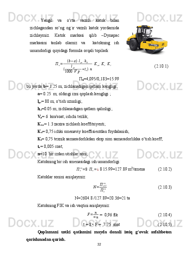 Yengil   va   o‘rta   vaznli   katok   bilan
zichlagandan   so‘ng   og`ir   vaznli   katok   yordamida
zichlaymiz.   Katok   markasi   qilib   – Dynapac
markasini   tanlab   olamiz   va     katokning   ish
unumdorligi quyidagi formula orqali topiladi:
                     П
к = ( b − a ) ∙ l
pr ∙ h
sl
( l
pr
1000 ∙ V p ∙ + t
n ) ∙ n ∙ K
zu ∙ K
v ∙ K
t
                                        (2.10.1)
П
к =4,095/0,183= 15.99
bu   yerda :   b =   1.25  m; zichlanadigan qatlam kengligi ;
a =   0.25   m; oldin gi izni qoplash kengligi ; 
l
pr =   80  m; o‘tish uzunligi ;
h
sl =0.05  m; zichlanadigan qatlam qalinligi ;
V
p =   6   km/soat; ishchi tezlik ;
K
z.u =  1.3 zaxira zichlash koeffitsiyenti ;   
K
v =   0,75  ichki smenaviy koeffisientdan foydalanish;
K
t =   0,75  texnik samaradorlikdan eksp . sion samaradorlikka o‘tish koeff ;
t
n =   0,005 coat;
n = 10   bir izdan utishlar soni ;  
Katokning bir ish smenasidagi ish unumdorligi:
П
ксм
= 8 ∙ П
к = ¿  8∙ 15.99 = 127.89  m 3
/smena             (2.10.2)
Katoklar sonini aniqlaymiz :	
N	=	П	а/ёсм
П	ксм
                                                (2.10.3)
N=2604.8  / 127.89 = 20.36 ≈ 21 ta
Katokning FIK  va ish vaqtini aniqlaymiz:
F = n
≈ n   =   0,96  fik                                      (2.10.4)
t = 8 • F =   7.75   soat                                   (2.10.5)
Qoplamani   ustki   qatlamini   mayda   donali   issiq   g‘ovak   asfaltbeton
qorishmadan qurish.
32 