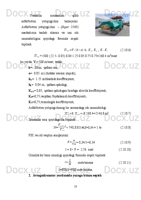Yetakchi   mexanizm   qilib
asfaltbeton   yotqizgichni   tanlaymiz.
Asfaltbeton   yotqizgichni     –   ( Super   2500 )
markalisini   tanlab   olamiz   va   uni   ish
unumdorligini   quyidagi   formula   orqali
topiladi.  П	а/ё=Vi∙(b−	a)∙hk∙Kzu∙Kq.q∙Kv∙Kt
                  (2.10.6)
П
а / ё = ¿
500 ∙
 (22.5- 0.05) ∙
0.04 ∙
1.25 ∙
0.85 ∙
0.75 ∙
0.75=268.4  m 3
/soat
bu   yerda :   V
i =  500  m/soat ;  tezlik ;
b =    30  m,  qatlam eni; 
a =     0.05   m (choklar orasini yopish); 
k
zu =   1.25  zichlashish koeffitsiyenti;
h
k =   0.04  m,   qatlam qalinligi; 
K
q.q = 0,85,  qatlam qalinligini hisobga oluvchi koeffitsiyenti;
K
B =0,75; vaqtdan foydalanish koeffitsiyenti;
K
T =0,75; texnologik koeffitsiyenti;
Asfaltbeton yotqizgichning bir smenadagi ish unumdorligi:	
П	а/ёсм	=8∙П	а/ё=¿
8 ∙
268.4=2146.8  m 3
                (2.10.7)
Smenalar soni quyidagicha topiladi:
N=	
Vm.d.ab	
Pa/ysm =   740,83 /2146,8=0,34  ≈ 1 ta                       (2.10.8)
FIK va ish vaqtini aniqlaymiz:
         F = n
≈ n = 0,34/1=0,34                                (2.10.9)
t = 8 • F =  2,76  soat                                (2.10.10)
Uzunlik ko‘lami uzunligi quyidagi formula orqali topiladi: 
                                                  	
l=	L
N          metr/smena                                (2.10.11)
l=900/1=900 metr/smena
2.   Avtogudronator yordamida yuzaga bitum sepish
33 
