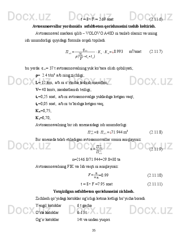 t = 8 • F =  2.69 soat                                      (2.11.6)
        Avtosamosvallar yordamida  asfaltbeton qorishmasini tashib keltirish.
Avtosamosval markasi qilib –   VOLOVO A40D   ni tanlab olamiz va uning 
ish unumdorligi quyidagi formula orqali topiladi. 
П
а / с = q
а/с
ρ ( 2L
V + t
n + t
p ) ⋅ К
в ⋅ К
т = ¿ 8.993
       m 3
/soat         (2.11.7)
bu   yerda :  qа/с =   37   t avtosamosvalning yuk ko‘tara olish qobiliyati;
ρ =    2.4  t/m 3 
 a/b.ning zichligi;
L =  12  km,  a/b.ni o‘rtacha tashish masofasi, 
V =   40  km/s, xarakatlanish tezligi;  
t
n =0,25 soat,  a/b.ni avtosamosvalga yuklashga ketgan vaqt;
t
p =0,05 soat,  a/b.ni to‘kishga ketgan vaq ;
K
m =0,75;
K
v =0,70;
Avtosamosvalning bir ish smenasidagi ish unumdorligi:	
П	а/ссм	=8∙П	а/с=¿
71.944  m 3
                      (2.11.8)
Bir smenada talab etiladigan avtosamosvallar sonini aniqlaymiz :	
n=	П	а/ёсм	
П	а/ссм
                                                           (2.11.9)
       n=2146.8/71.944=29.8 ≈ 30 ta
Avtosamosvalning FIK va  Ish vaqti   ni aniqlaymiz :
F = n
≈ n =0.99                                      (2.11.10)
 t = 8 • F =7.95 soat                                    (2.11.11)
Yotqizilgan asfaltbeton qorishmasini zichlash.
Zichlash qo‘yidagi katoklar og‘irligi ketma ketligi bo‘yicha boradi. 
Yengil katoklar   6 t gacha
O‘rta katoklar 6-13 t
Og‘ir katoklar 14t va undan yuqori
35 