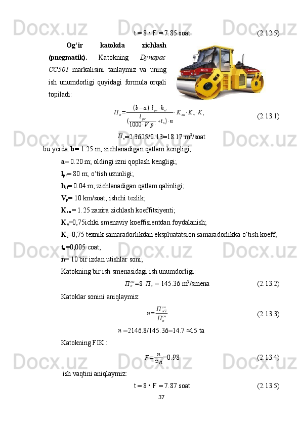 t = 8 • F =  7.85  soat                                        (2.12.5)
Og‘ir   katokda   zichlash
(pnegmatik).   Katokning   Dynapac
CC501   markalisini   tanlaymiz   va   uning
ish   unumdorligi   quyidagi   formula   orqali
topiladi :П	к=	(b−	a)∙lpr∙hsl	
(	lpr	
1000	∙V	p∙+tn)∙n
∙Kzu∙Kv∙Kt
                              (2.13.1)	
П	к
=2.3625/0.13=18.17 m 3
/soat
bu yerda :   b =   1.25  m;  zichlanadigan qatlam kengligi;
a =   0.20  m;  oldingi izni qoplash kengligi;  
l
pr =   80  m; o‘tish uzunligi ;
h
sl =   0.04  m; zichlanadigan qatlam qalinligi ;
V
p =   10  km/soat; ishchi tezlik ;
K
z.u = 1.25  zaxira zichlash koeffitsiyenti ;   
K
v =0,75 ichki smenaviy koeffisientdan foydalanish;
K
t =0,75  texnik samaradorlikdan eksp luatats ion samaradorlikka o‘tish koeff ;
t
n =0,005 coat;
n =   10  bir izdan utishlar soni ;
Katokning bir ish smenasidagi ish unumdorligi:
П
ксм
= 8 ∙ П
к  =  145.36  m 3
/smena                            (2.13.2)
Katoklar sonini aniqlaymiz :
  	
n=	П	а/ёсм
П	ксм                                                           (2.13.3)	
n
 =2146.8/145.36=14.7  ≈ 15 ta
Katokning FIK  : 
F = n
≈ n =0.98                                            (2.13.4)
  ish vaqtini aniqlaymiz:
  t = 8 • F =  7.87  soat                                       (2.13.5)
37 