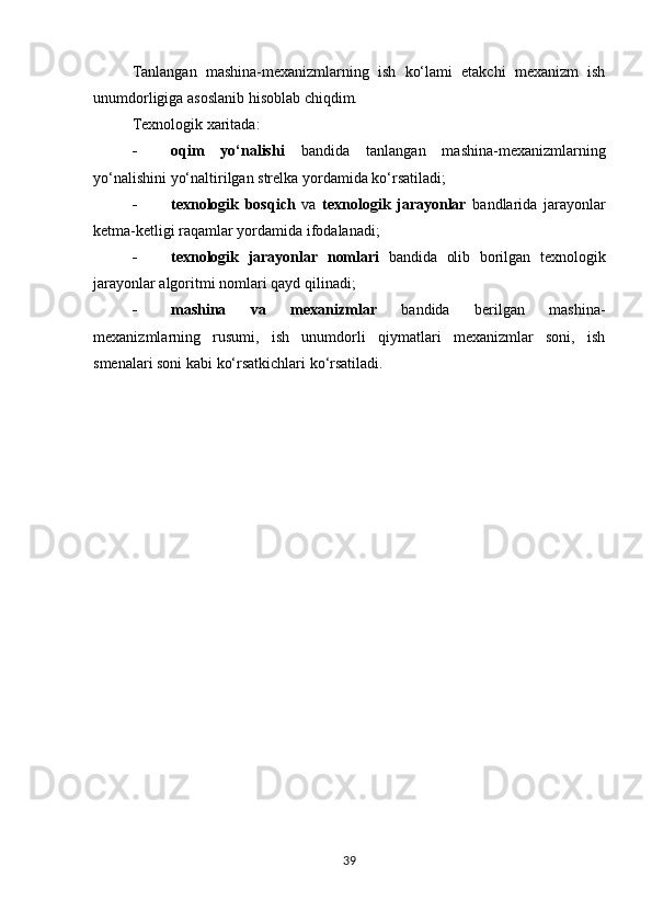 Tanlangan   mashina-mexanizmlarning   ish   ko‘lami   etakchi   mexanizm   ish
unumdorligiga asoslanib hisoblab chiqdim.  
Texnologik xaritada:
 oqim   yo‘nalishi   bandida   tanlangan   mashina-mexanizmlarning
yo‘nalishini yo‘naltirilgan strelka yordamida ko‘rsatiladi;
 texnologik   bosqich   va   texnologik   jarayonlar   bandlarida   jarayonlar
ketma-ketligi raqamlar yordamida ifodalanadi;
 texnologik   jarayonlar   nomlari   bandida   olib   borilgan   texnologik
jarayonlar algoritmi nomlari qayd qilinadi;
 mashina   va   mexanizmlar   bandida   berilgan   mashina-
mexanizmlarning   rusumi,   ish   unumdorli   qiymatlari   mexanizmlar   soni,   ish
smenalari soni kabi ko‘rsatkichlari ko‘rsatiladi.
39 