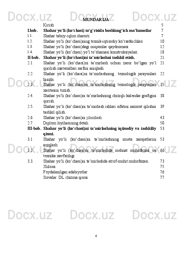 MUNDARIJA
Kirish 5
I.bob. Shahar yo‘li  ( ko‘cha s i) to‘g‘risida boshlang‘ich ma’lumotlar 7
1.1.
Shahar tabiiy-iqlim sharoiti 7
1.2.
Shahar yo‘li (ko‘chasi)ning texnik-iqtisodiy ko‘rsatkichlari 10
1.3.
Shahar yo‘li (ko‘chasi)dagi  nuqsonlar qaydnomasi 1 2
1.4.
Shahar yo‘li (ko‘chasi)  yo‘l to‘shamasi konstruksiya lar i 1 8
II- bob . Shahar yo‘li (ko‘chasi)ni  ta’mirlashni tashkil etish. 21
2.1. Shahar   yo‘li   (ko‘chasi)ni   ta’mirlash   uchun   zarur   bo‘lgan   yo‘l
qurilish materiallari sarfini aniqlash. 21
2.2. Shahar   yo‘li   (ko‘chasi)ni   ta’mirlashning     texnologik   jarayonlari
hisobi . 2 2
2.3. Shahar   yo‘li   (ko‘chasi)ni   ta’mirlashning   texnologik   jarayonlari
xaritasini tuzish . 3 5
2.4. Shahar yo‘li (ko‘chasi)ni ta’mirlashning chiziqli-kalendar grafigini
qurish .  3 8
2.5. Shahar yo‘li (ko‘chasi)ni ta’mirlash ishlari sifatini nazorat qilishni
tashkil qilish . 3 9
2 .6. Shahar yo‘li (ko‘chasi)ni   jihozlash .  4 3
2. 7 . Diplom loyihasining detali. 50
III- bob . Shahar yo‘li  (ko‘chasi)ni  ta’mirlashning iqtisodiy va tashkiliy
qismi. 53
3.1. Shahar   yo‘li   (ko‘chasi)ni   ta’mirlashning   smeta   xarajatlarini
aniqlash. 5 3
3.2. Shahar   yo‘li   (ko‘chasi)ni   ta’mirlashda   mehnat   muhofazasi   va
texnika xavfsizligi. 66
3.3. Shahar yo‘li (ko‘chasi)ni ta’mirlashda atrof-muhit muhofazasi. 73
Xulosa. 75
Foydalanilgan adabiyotlar 76
Ilovalar: DL chizma qismi. 77
4 