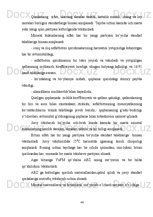 Qumlarning     sifati,   ularning   donalar   tarkibi,   kattalik   moduli,   chang   va   loy
zarralari borligini standartlarga binoan aniqlanadi. Tajriba uchun kamida uch marta
yoki yangi qum partiyasi keltirilganda tekshiriladi.
Mineral   kukunlarning   sifati   har   bir   yangi   partiyasi   bo‘yicha   standart
talablariga binoan aniqlanadi.
- issiq va iliq asfaltbeton qorishmalarining haroratini yotqizishga kelayotgan
har bir avtomobildagi;
-   asfaltbeton   qorishmasini   bir   tekis   yoyish   va   tekislash   va   yotqizilgan
qatlamning   zichlanish   koeffitsiyenti   hisobga   olingan   holyaagi   kdlinligi   va   16.91
band talablariga asosan;
-   ko‘ndalang   va   bo‘ylamya   nishab,   qoplama   qurishdagi   doimiy   paytda
tekisligi;
- ulanishlarni sinchkovlik bilan bajarilishi;
Qurilgan qoplamada: zichlik koeffitsiyenti va qatlam qalinligi; qatlamlarning
bir   biri   va   asos   bilan   mustaxkam   etishishi;   asfaltbetonning   xususiyatlarining
ko‘rsatkichlarini   texnik   talablarga   javob   berishi;-   qoplamaning   g‘adir-budirligi
o‘lchovlari, avtomobil g‘ildiragining qoplama bilan tirkashuvini nazorat qilinadi.
Joriy   tekshirish   bo‘yicha   uch-besh   kunda   kamida   bir   marta   mineral
kukunlarning namlik darajasi, donalari tarkibi va bir hilligi aniqlanadi.
Bitum   sifati   har   bir   yangi   partiyasi   bo‘yicha   standart   talablariga     binoan
tekshiriladi.   Joriy   tekshirishda   25 0
C   haroratda   ignaning   kirish   chuqurligi
aniqlanadi.   Buning   uchun   tajribaga   har   bir   ishchi   qozondan,   uzu-luksiz   bitum
qurilmadan har  smenada bir marta tekshiruv partiyasi olinadi.
Agar   bitumga   YuFM   qo‘shilsa   ABZ   uning   me’yorini   va   bir   hilda
qo‘shilishini tekshiriladi.
ABZ   ga   keltirilgan   qurilish   materiallaridan,qabul   qilish   va   joriy   standart
qoidalariga muvofiq tekshirish uchun olinadi.
Mineral materiallarni va bitumlarni  me’yorlab o‘lchash nazorati o‘z ichiga:
44 