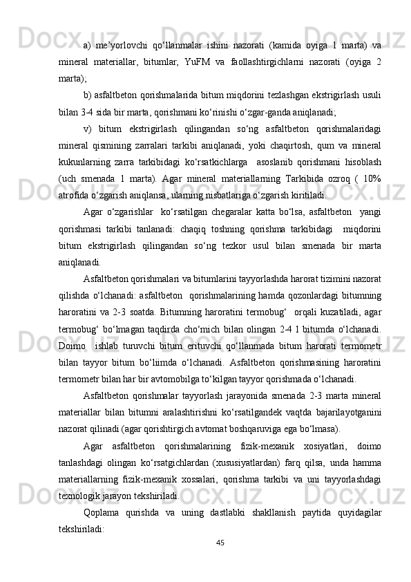 a)   me’yorlovchi   qo‘llanmalar   ishini   nazorati   (kamida   oyiga   1   marta)   va
mineral   materiallar,   bitumlar,   YuFM   va   faollashtirgichlarni   nazorati   (oyiga   2
marta);
b) asfaltbeton qorishmalarida bitum miqdorini tezlashgan ekstrigirlash usuli
bilan 3-4 sida bir marta, qorishmani ko‘rinishi o‘zgar-ganda aniqlanadi;
v)   bitum   ekstrigirlash   qilingandan   so‘ng   asfaltbeton   qorishmalaridagi
mineral   qismining   zarralari   tarkibi   aniqlanadi,   yoki   chaqirtosh,   qum   va   mineral
kukunlarning   zarra   tarkibidagi   ko‘rsatkichlarga     asoslanib   qorishmani   hisoblash
(uch   smenada   1   marta).   Agar   mineral   materiallarning   Tarkibida   ozroq   (   10%
atrofida o‘zgarish aniqlansa, ularning nisbatlariga o‘zgarish kiritiladi. 
Agar   o‘zgarishlar     ko‘rsatilgan   chegaralar   katta   bo‘lsa,   asfaltbeton     yangi
qorishmasi   tarkibi   tanlanadi:   chaqiq   toshning   qorishma   tarkibidagi     miqdorini
bitum   ekstrigirlash   qilingandan   so‘ng   tezkor   usul   bilan   smenada   bir   marta
aniqlanadi.
Asfaltbeton qorishmalari va bitumlarini tayyorlashda harorat tizimini nazorat
qilishda   o‘lchanadi:   asfaltbeton     qorishmalarining  hamda   qozonlardagi   bitumning
haroratini   va   2-3   soatda.   Bitumning   haroratini   termobug‘     orqali   kuzatiladi,   agar
termobug‘   bo‘lmagan   taqdirda   cho‘mich   bilan   olingan   2-4   l   bitumda   o‘lchanadi.
Doimo     ishlab   turuvchi   bitum   erituvchi   qo‘llanmada   bitum   harorati   termometr
bilan   tayyor   bitum   bo‘liimda   o‘lchanadi.   Asfaltbeton   qorishmasining   haroratini
termometr bilan har bir avtomobilga to‘kilgan tayyor qorishmada o‘lchanadi.
Asfaltbeton   qorishmalar   tayyorlash   jarayonida   smenada   2-3   marta   mineral
materiallar   bilan   bitumni   aralashtirishni   ko‘rsatilgandek   vaqtda   bajarilayotganini
nazorat qilinadi (agar qorishtirgich avtomat boshqaruviga ega bo‘lmasa).
Agar   asfaltbeton   qorishmalarining   fizik-mexanik   xosiyatlari,   doimo
tanlashdagi   olingan   ko‘rsatgichlardan   (xususiyatlardan)   farq   qilsa,   unda   hamma
materiallarning   fizik-mexanik   xossalari,   qorishma   tarkibi   va   uni   tayyorlashdagi
texnologik jarayon tekshiriladi.
Qoplama   qurishda   va   uning   dastlabki   shakllanish   paytida   quyidagilar
tekshiriladi:
45 