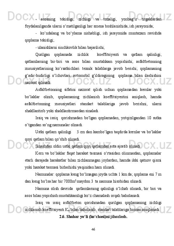 -   asosning   tekisligi,   zichligi   va   tozaligi,   yonbag‘ir   tirgaklardan
foydalanilganda ularni o‘rnatilganligi har smena boshlanishida, ish jarayonida;
-     ko‘ndalang   va   bo‘ylama   nishabligi,   ish   jarayonida   muntazam   ravishda
qoplama tekisligi;
- ulanishlarni sinchkovlik bilan bajarilishi;
Qurilgan   qoplamada:   zichlik     koeffitsiyenti   va   qatlam   qalinligi;
qatlamlarning   bir-biri   va   asos   bilan   mustahkam   yopishishi;   asfaltbetonning
xususiyatlarining   ko‘rsatkichlari   texnik   talablarga   javob   berishi;   qoplamaning
g‘adir-budirligi   o‘lchovlari,   avtomobil   g‘ildiragining     qoplama   bilan   ilashishini
nazorat qilinadi.
Asfaltbetonning   sifatini   nazorat   qilish   uchun   qoplamadan   kernlar   yoki
bo‘laklar   olinib,   qoplamaning   zichlanish   koeffitsiyentini   aniqlash,   hamda
asfaltbetonning   xususiyatlari   standart   talablariga   javob   berishni,   ularni
shakllantirib yoki shakllantirmasdan sinaladi.
Issiq   va   issiq     qorishmadan   bo‘lgan   qoplamadan,   yotqizilgandan   10   sutka
o‘tgandan so‘ng namunalar olinadi.    
Ustki qatlam qalinligi       3 cm dan kambo‘lgan taqdirda kernlar va bo‘laklar
quyi qatlam bilan qo‘shib olinadi.
Sinashdan oldin ustki qatlam quyi qatlamdan asta ajratib olinadi.
Kern   va   bo‘laklar   faqat   harakat   tasmasi   o‘rtasidan   olinmasdan,   qoplamalar
etarli  darajada   harakatlar  bilan  zichlanmagan   joylardan,   hamda  ikki   qatnov  qismi
yoki harakat tasmasi birlashishi yaqinidan ham olinadi.
Namunalar: qoplama keng bo‘lmagan joyda uchta 1 km.da; qoplama eni 7 m
dan keng bo‘lsa har bir 7000m 2 
maydon 3  ta namuna hisobidan olinadi.
Namuna   olish   davrida     qatlamlarning   qalinligi   o‘lchab   olinadi,   bir   biri   va
asos bilan yopishish mustahkamligi ko‘z chamalash orqali baholanadi. 
Issiq   va   issiq   asfaltbeton   qorishmadan   qurilgan   qoplamaning   zichligi
zichlanish koeffitsiyenti K
z  bilan baholanib, standart talablariga binoan aniqlanadi.
2 .6.  Shahar yo‘li (ko‘chasi)ni  jihozlash .
46 