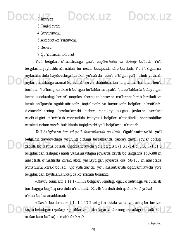 2. Imtiyoz.
3. Taqiqlovchi.
4. Buyuruvchi.
5. Axborot-ko‘rsatuvchi.
6. Servis.
7. Qo‘shimcha axborot.  
Yo‘l   belgilari   o‘rnatilishiga   qarab   vaqtinchalik   va   doimiy   bo‘ladi.   Yo‘l
belgilarini   joylashtirish   ishlari   bir   necha   bosqichda   olib   boriladi.   Yo‘l   belgilarini
joylashtirishda haydovchiga harakat yo‘nalishi, bosib o‘tilgan yo‘l,   aholi yashash
joylari, harakatga xizmat ko’rsatish servis shahobchalari haqida ma’lumotlar berib
boriladi. Yo‘lning xarakterli bo‘lgan bo‘laklarini ajratib, bu bo‘laklarda bulayotgan
kecha-kunduzdagi   har   xil   noqulay   sharoitlar   borasida   ma’lumot   berib   boriladi   va
kerak   bo‘lganda   ogohlantiruvchi,   taqiqlovchi   va   buyuruvchi   belgilari   o‘rnatiladi.
Avtomobillarning   harakatlanishi   uchun   noqulay   bulgan   joylarda   xarakat
xavfsizligini   ta’minlash   maqsadida   imtiyozli   belgilar   o‘rnatiladi.   Avtomobillar
xarakati uchun xavfli bulaklarda taqiqlovchi yo‘l belgilarini o‘rnatish.
Yo‘l   belgilarini   har   xil   yo‘l   sharoitlarida   qo‘llash.   Ogohlantiruvchi     yo‘l
belgilari   xaydovchiga   yo‘lning   oldingi   bo‘laklarida   qanday   xavfli   joylar   borligi
xaqida ko‘rsatma beradi. Ogohlantiruvchi yo‘l belgilari (1.3.1-1.4.6, 1.31.1-1.31.3
belgilaridan tashqari) aholi yashamaydigan joylarda xavfli bo‘lakgacha 150-300 m
masofada   o‘rnatilishi   kerak,   aholi   yashaydigan   joylarda   esa,   50-100   m   masofada
o‘rnatilishi   kerak   bo‘ladi.   Qo‘yida   xar   xil   yo‘l   sharoitlarida   ogohlantiruvchi   yo‘l
belgilaridan foydalanish xaqida ko‘rsatma beramiz.
«Xavfli burilish» 1.11.1-1.11.2 belgilari rejadagi egrilik radiusiga va burilish
burchagiga bog‘liq ravishda o‘rnatiladi. Xavfli burilish deb qachonki 7-jadval 
o‘rinli bo‘lsa xisoblanadi:                                                          
«Xavfli burilishlar» 1.12.1-1.12.2 belgilari ikkita va undan ortiq bir biridan
keyin keladigan rejadagi egriliklardan oldin (agarda ularning orasidagi masofa 300
m dan kam bo‘lsa) o‘rnatilishi kerak.
2.3 -jadval
48 