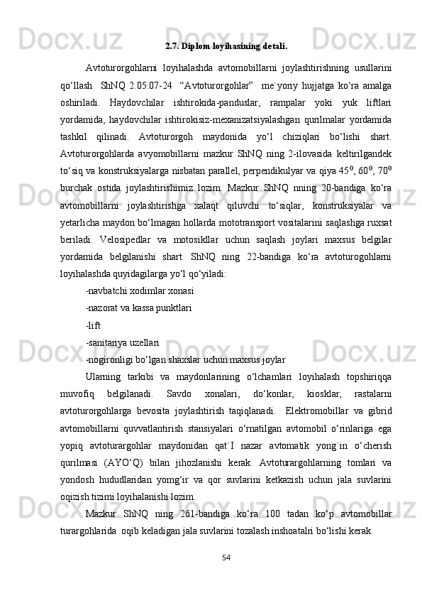 2. 7 .  Diplom loyihasining detali.
Avtoturorgohlarni   loyihalashda   avtomobillarni   joylashtirishning   usullarini
qo‘llash     ShNQ   2.05.07-24     “Avtoturorgohlar”     me`yoriy   hujjatga   ko‘ra   amalga
oshiriladi.   Haydovchilar   ishtirokida-panduslar,   rampalar   yoki   yuk   liftlari
yordamida,   haydovchilar   ishtirokisiz-mexanizatsiyalashgan   qurilmalar   yordamida
tashkil   qilinadi.   Avtoturorgoh   maydonida   yo‘l   chiziqlari   bo‘lishi   shart.
Avtoturorgohlarda   avyomobillarni   mazkur   ShNQ   ning   2-ilovasida   keltirilgandek
to‘siq va konstruksiyalarga nisbatan parallel, perpendikulyar va qiya 45 , 60 , 70⁰ ⁰ ⁰
burchak   ostida   joylashtirishimiz   lozim.   Mazkur   ShNQ   nning   20-bandiga   ko‘ra
avtomobillarni   joylashtirishga   xalaqt   qiluvchi   to‘siqlar,   konstruksiyalar   va
yetarlicha maydon bo‘lmagan hollarda mototransport vositalarini saqlashga ruxsat
beriladi.   Velosipedlar   va   motosikllar   uchun   saqlash   joylari   maxsus   belgilar
yordamida   belgilanishi   shart.   ShNQ   ning   22-bandiga   ko‘ra   avtoturogohlarni
loyihalashda quyidagilarga yo‘l qo‘yiladi: 
-navbatchi xodimlar xonasi
-nazorat va kassa punktlari
-lift
-sanitariya uzellari
-nogironligi bo‘lgan shaxslar uchun maxsus joylar
Ularning   tarkibi   va   maydonlarining   o‘lchamlari   loyihalash   topshiriqqa
muvofiq   belgilanadi.   Savdo   xonalari,   do‘konlar,   kiosklar,   rastalarni
avtoturorgohlarga   bevosita   joylashtirish   taqiqlanadi.     Elektromobillar   va   gibrid
avtomobillarni   quvvatlantirish   stansiyalari   o‘rnatilgan   avtomobil   o‘rinlariga   ega
yopiq   avtoturargohlar   maydonidan   qat`I   nazar   avtomatik   yong`in   o‘cherish
qurilmasi   (AYO‘Q)   bilan   jihozlanishi   kerak.   Avtoturargohlarning   tomlari   va
yondosh   hududlaridan   yomg‘ir   va   qor   suvlarini   ketkazish   uchun   jala   suvlarini
oqizish tizimi loyihalanishi lozim.
Mazkur   ShNQ   ning   261-bandiga   ko‘ra   100   tadan   ko‘p   avtomobillar
turargohlarida  oqib keladigan jala suvlarini tozalash inshoatalri bo‘lishi kerak.
54 