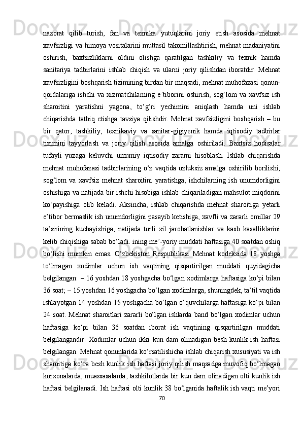nazorat   qilib   turish,   fan   va   texnika   yutuqlarini   joriy   etish   asosida   mehnat
xavfsizligi va himoya vositalarini muttasil takomillashtirish, mehnat madaniyatini
oshirish,   baxtsizliklarni   oldini   olishga   qaratilgan   tashkiliy   va   texnik   hamda
sanitariya   tadbirlarini   ishlab   chiqish   va   ularni   joriy   qilishdan   iboratdir.   Mehnat
xavfsizligini boshqarish tizimining birdan bir maqsadi, mehnat muhofazasi qonun-
qoidalariga   ishchi   va   xizmatchilarning   e’tiborini   oshirish,   sog‘lom   va   xavfsiz   ish
sharoitini   yaratishni   yagona,   to‘g‘ri   yechimini   aniqlash   hamda   uni   ishlab
chiqarishda   tatbiq   etishga   tavsiya   qilishdir.   Mehnat   xavfsizligini   boshqarish   –   bu
bir   qator,   tashkiliy,   texnikaviy   va   sanitar-gigiyenik   hamda   iqtisodiy   tadbirlar
tizimini   tayyorlash   va   joriy   qilish   asosida   amalga   oshiriladi.   Baxtsiz   hodisalar
tufayli   yuzaga   keluvchi   umumiy   iqtisodiy   zararni   hisoblash.   Ishlab   chiqarishda
mehnat   muhofazasi   tadbirlarining   o‘z   vaqtida   uzluksiz   amalga   oshirilib   borilishi,
sog‘lom   va   xavfsiz   mehnat   sharoitini   yaratishga,   ishchilarning   ish   unumdorligini
oshishiga va natijada bir ishchi hisobiga ishlab chiqariladigan mahsulot miqdorini
ko‘payishiga   olib   keladi.   Aksincha,   ishlab   chiqarishda   mehnat   sharoitiga   yetarli
e’tibor bermaslik ish unumdorligini pasayib ketishiga, xavfli va zararli omillar 29
ta’sirining   kuchayishiga,   natijada   turli   xil   jarohatlanishlar   va   kasb   kasalliklarini
kelib chiqishiga sabab bo‘ladi. ining me’-yoriy muddati haftasiga 40 soatdan oshiq
bo‘lishi   mumkin   emas.   O‘zbekiston   Respublikasi   Mehnat   kodeksida   18   yoshga
to‘lmagan   xodimlar   uchun   ish   vaqtining   qisqartirilgan   muddati   quyidagicha
belgilangan: – 16 yoshdan 18 yoshgacha bo‘lgan xodimlarga haftasiga ko‘pi bilan
36 soat; – 15 yoshdan 16 уоshgachа bo‘lgan xodimlarga, shuningdek, ta’til vaqtida
ishlayotgan 14 yoshdan 15 yoshgacha bo‘lgan o‘quvchilarga haftasiga ko‘pi bilan
24  soat.   Mehnat   sharoitlari   zararli   bo‘lgan   ishlarda   band  bo‘lgan   xodimlar   uchun
haftasiga   ko‘pi   bilan   36   soatdan   iborat   ish   vaqtining   qisqartirilgan   muddati
belgilangandir.   Xodimlar   uchun   ikki   kun   dam   olinadigan   besh   kunlik   ish   haftasi
belgilangan. Mehnat qonunlarida ko‘rsatilishicha ishlab chiqarish xususiyati va ish
sharoitiga ko‘ га   besh kunlik ish haftasi joriy qilish maqsadga muvofiq bo‘lmagan
korxonalarda, muassasalarda, tashkilotlarda bir kun dam olinadigan olti kunlik ish
haftasi belgilanadi. Ish haftasi olti kunlik 38 bo‘lganida haftalik ish vaqti me’yori
70 